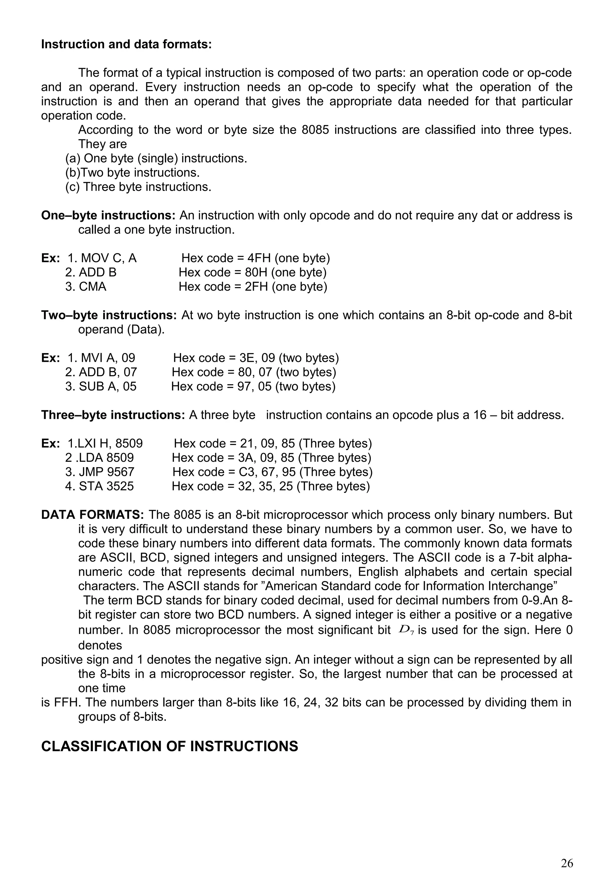 Instruction and data formats:
The format of a typical instruction is composed of two parts: an operation code or op-code
and an operand. Every instruction needs an op-code to specify what the operation of the
instruction is and then an operand that gives the appropriate data needed for that particular
operation code.
According to the word or byte size the 8085 instructions are classified into three types.
They are
(a) One byte (single) instructions.
(b)Two byte instructions.
(c) Three byte instructions.
One–byte instructions: An instruction with only opcode and do not require any dat or address is
called a one byte instruction.
Ex: 1. MOV C, A Hex code = 4FH (one byte)
2. ADD B Hex code = 80H (one byte)
3. CMA Hex code = 2FH (one byte)
Two–byte instructions: At wo byte instruction is one which contains an 8-bit op-code and 8-bit
operand (Data).
Ex: 1. MVI A, 09 Hex code = 3E, 09 (two bytes)
2. ADD B, 07 Hex code = 80, 07 (two bytes)
3. SUB A, 05 Hex code = 97, 05 (two bytes)
Three–byte instructions: A three byte instruction contains an opcode plus a 16 – bit address.
Ex: 1.LXI H, 8509 Hex code = 21, 09, 85 (Three bytes)
2 .LDA 8509 Hex code = 3A, 09, 85 (Three bytes)
3. JMP 9567 Hex code = C3, 67, 95 (Three bytes)
4. STA 3525 Hex code = 32, 35, 25 (Three bytes)
DATA FORMATS: The 8085 is an 8-bit microprocessor which process only binary numbers. But
it is very difficult to understand these binary numbers by a common user. So, we have to
code these binary numbers into different data formats. The commonly known data formats
are ASCII, BCD, signed integers and unsigned integers. The ASCII code is a 7-bit alpha-
numeric code that represents decimal numbers, English alphabets and certain special
characters. The ASCII stands for ”American Standard code for Information Interchange”
The term BCD stands for binary coded decimal, used for decimal numbers from 0-9.An 8-
bit register can store two BCD numbers. A signed integer is either a positive or a negative
number. In 8085 microprocessor the most significant bit 7D is used for the sign. Here 0
denotes
positive sign and 1 denotes the negative sign. An integer without a sign can be represented by all
the 8-bits in a microprocessor register. So, the largest number that can be processed at
one time
is FFH. The numbers larger than 8-bits like 16, 24, 32 bits can be processed by dividing them in
groups of 8-bits.
CLASSIFICATION OF INSTRUCTIONS
26
 