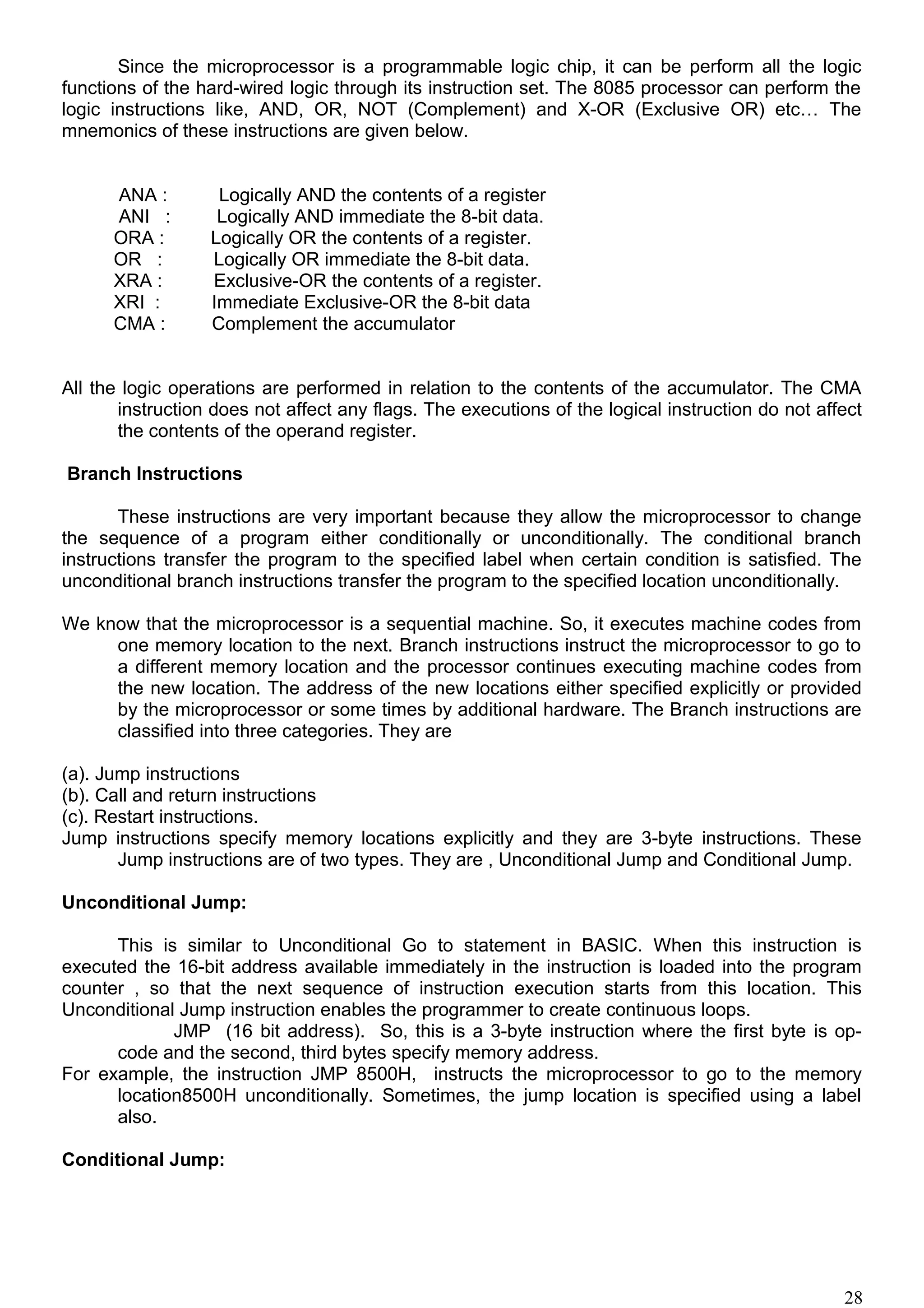 Since the microprocessor is a programmable logic chip, it can be perform all the logic
functions of the hard-wired logic through its instruction set. The 8085 processor can perform the
logic instructions like, AND, OR, NOT (Complement) and X-OR (Exclusive OR) etc… The
mnemonics of these instructions are given below.
ANA : Logically AND the contents of a register
ANI : Logically AND immediate the 8-bit data.
ORA : Logically OR the contents of a register.
OR : Logically OR immediate the 8-bit data.
XRA : Exclusive-OR the contents of a register.
XRI : Immediate Exclusive-OR the 8-bit data
CMA : Complement the accumulator
All the logic operations are performed in relation to the contents of the accumulator. The CMA
instruction does not affect any flags. The executions of the logical instruction do not affect
the contents of the operand register.
Branch Instructions
These instructions are very important because they allow the microprocessor to change
the sequence of a program either conditionally or unconditionally. The conditional branch
instructions transfer the program to the specified label when certain condition is satisfied. The
unconditional branch instructions transfer the program to the specified location unconditionally.
We know that the microprocessor is a sequential machine. So, it executes machine codes from
one memory location to the next. Branch instructions instruct the microprocessor to go to
a different memory location and the processor continues executing machine codes from
the new location. The address of the new locations either specified explicitly or provided
by the microprocessor or some times by additional hardware. The Branch instructions are
classified into three categories. They are
(a). Jump instructions
(b). Call and return instructions
(c). Restart instructions.
Jump instructions specify memory locations explicitly and they are 3-byte instructions. These
Jump instructions are of two types. They are , Unconditional Jump and Conditional Jump.
Unconditional Jump:
This is similar to Unconditional Go to statement in BASIC. When this instruction is
executed the 16-bit address available immediately in the instruction is loaded into the program
counter , so that the next sequence of instruction execution starts from this location. This
Unconditional Jump instruction enables the programmer to create continuous loops.
JMP (16 bit address). So, this is a 3-byte instruction where the first byte is op-
code and the second, third bytes specify memory address.
For example, the instruction JMP 8500H, instructs the microprocessor to go to the memory
location8500H unconditionally. Sometimes, the jump location is specified using a label
also.
Conditional Jump:
28
 