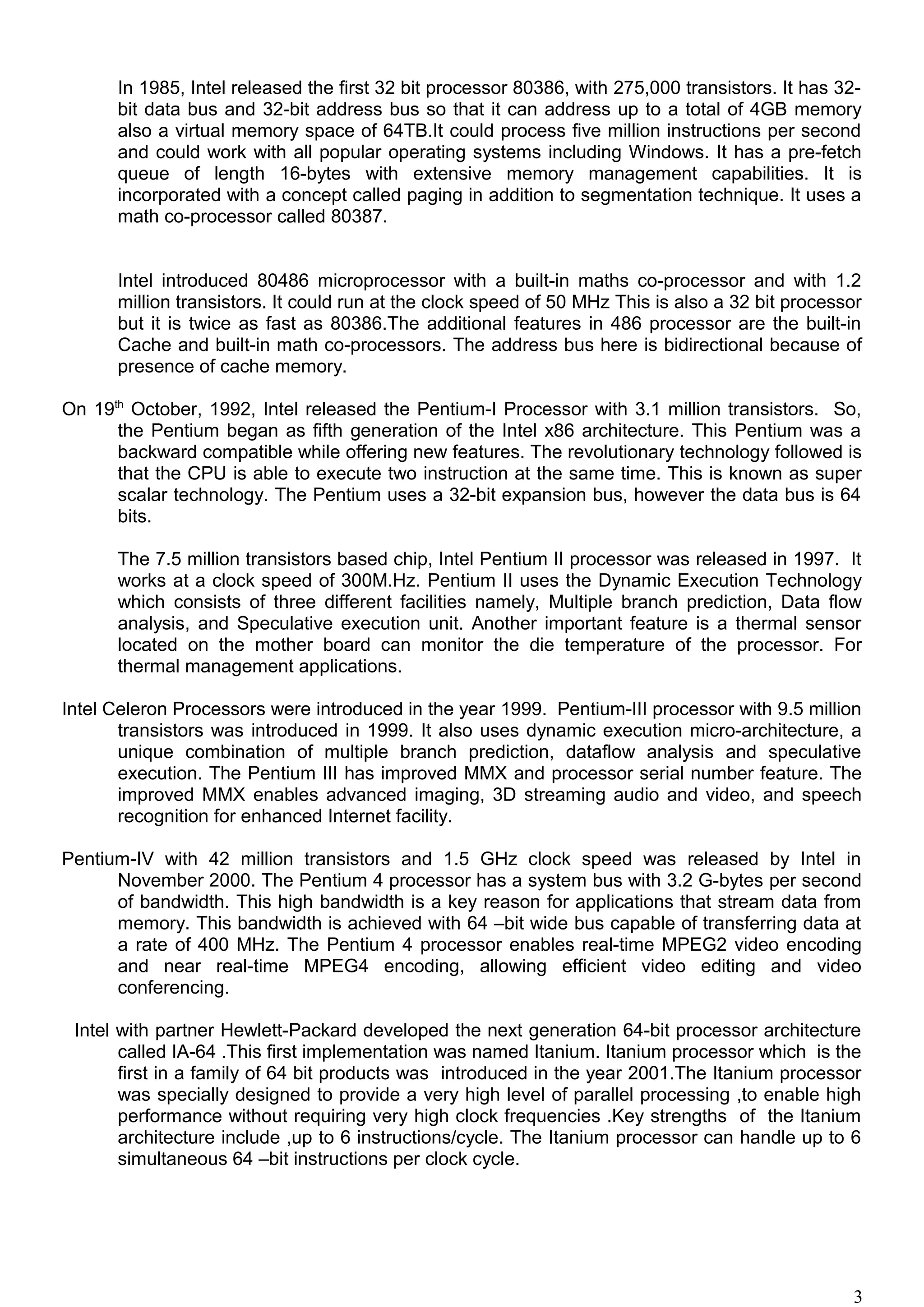 In 1985, Intel released the first 32 bit processor 80386, with 275,000 transistors. It has 32-
bit data bus and 32-bit address bus so that it can address up to a total of 4GB memory
also a virtual memory space of 64TB.It could process five million instructions per second
and could work with all popular operating systems including Windows. It has a pre-fetch
queue of length 16-bytes with extensive memory management capabilities. It is
incorporated with a concept called paging in addition to segmentation technique. It uses a
math co-processor called 80387.
Intel introduced 80486 microprocessor with a built-in maths co-processor and with 1.2
million transistors. It could run at the clock speed of 50 MHz This is also a 32 bit processor
but it is twice as fast as 80386.The additional features in 486 processor are the built-in
Cache and built-in math co-processors. The address bus here is bidirectional because of
presence of cache memory.
On 19th
October, 1992, Intel released the Pentium-I Processor with 3.1 million transistors. So,
the Pentium began as fifth generation of the Intel x86 architecture. This Pentium was a
backward compatible while offering new features. The revolutionary technology followed is
that the CPU is able to execute two instruction at the same time. This is known as super
scalar technology. The Pentium uses a 32-bit expansion bus, however the data bus is 64
bits.
The 7.5 million transistors based chip, Intel Pentium II processor was released in 1997. It
works at a clock speed of 300M.Hz. Pentium II uses the Dynamic Execution Technology
which consists of three different facilities namely, Multiple branch prediction, Data flow
analysis, and Speculative execution unit. Another important feature is a thermal sensor
located on the mother board can monitor the die temperature of the processor. For
thermal management applications.
Intel Celeron Processors were introduced in the year 1999. Pentium-III processor with 9.5 million
transistors was introduced in 1999. It also uses dynamic execution micro-architecture, a
unique combination of multiple branch prediction, dataflow analysis and speculative
execution. The Pentium III has improved MMX and processor serial number feature. The
improved MMX enables advanced imaging, 3D streaming audio and video, and speech
recognition for enhanced Internet facility.
Pentium-IV with 42 million transistors and 1.5 GHz clock speed was released by Intel in
November 2000. The Pentium 4 processor has a system bus with 3.2 G-bytes per second
of bandwidth. This high bandwidth is a key reason for applications that stream data from
memory. This bandwidth is achieved with 64 –bit wide bus capable of transferring data at
a rate of 400 MHz. The Pentium 4 processor enables real-time MPEG2 video encoding
and near real-time MPEG4 encoding, allowing efficient video editing and video
conferencing.
Intel with partner Hewlett-Packard developed the next generation 64-bit processor architecture
called IA-64 .This first implementation was named Itanium. Itanium processor which is the
first in a family of 64 bit products was introduced in the year 2001.The Itanium processor
was specially designed to provide a very high level of parallel processing ,to enable high
performance without requiring very high clock frequencies .Key strengths of the Itanium
architecture include ,up to 6 instructions/cycle. The Itanium processor can handle up to 6
simultaneous 64 –bit instructions per clock cycle.
3
 