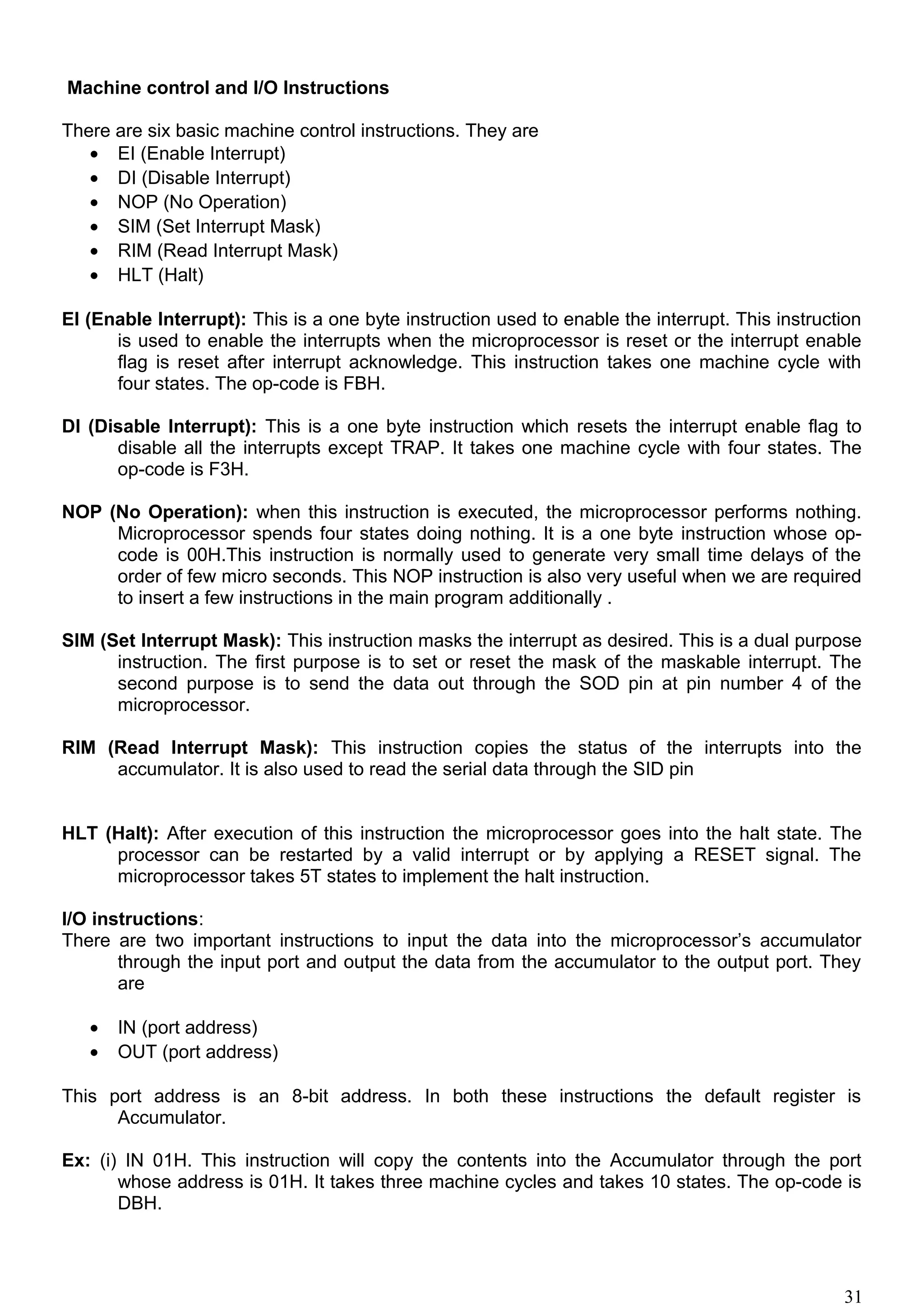 Machine control and I/O Instructions
There are six basic machine control instructions. They are
• EI (Enable Interrupt)
• DI (Disable Interrupt)
• NOP (No Operation)
• SIM (Set Interrupt Mask)
• RIM (Read Interrupt Mask)
• HLT (Halt)
EI (Enable Interrupt): This is a one byte instruction used to enable the interrupt. This instruction
is used to enable the interrupts when the microprocessor is reset or the interrupt enable
flag is reset after interrupt acknowledge. This instruction takes one machine cycle with
four states. The op-code is FBH.
DI (Disable Interrupt): This is a one byte instruction which resets the interrupt enable flag to
disable all the interrupts except TRAP. It takes one machine cycle with four states. The
op-code is F3H.
NOP (No Operation): when this instruction is executed, the microprocessor performs nothing.
Microprocessor spends four states doing nothing. It is a one byte instruction whose op-
code is 00H.This instruction is normally used to generate very small time delays of the
order of few micro seconds. This NOP instruction is also very useful when we are required
to insert a few instructions in the main program additionally .
SIM (Set Interrupt Mask): This instruction masks the interrupt as desired. This is a dual purpose
instruction. The first purpose is to set or reset the mask of the maskable interrupt. The
second purpose is to send the data out through the SOD pin at pin number 4 of the
microprocessor.
RIM (Read Interrupt Mask): This instruction copies the status of the interrupts into the
accumulator. It is also used to read the serial data through the SID pin
HLT (Halt): After execution of this instruction the microprocessor goes into the halt state. The
processor can be restarted by a valid interrupt or by applying a RESET signal. The
microprocessor takes 5T states to implement the halt instruction.
I/O instructions:
There are two important instructions to input the data into the microprocessor’s accumulator
through the input port and output the data from the accumulator to the output port. They
are
• IN (port address)
• OUT (port address)
This port address is an 8-bit address. In both these instructions the default register is
Accumulator.
Ex: (i) IN 01H. This instruction will copy the contents into the Accumulator through the port
whose address is 01H. It takes three machine cycles and takes 10 states. The op-code is
DBH.
31
 