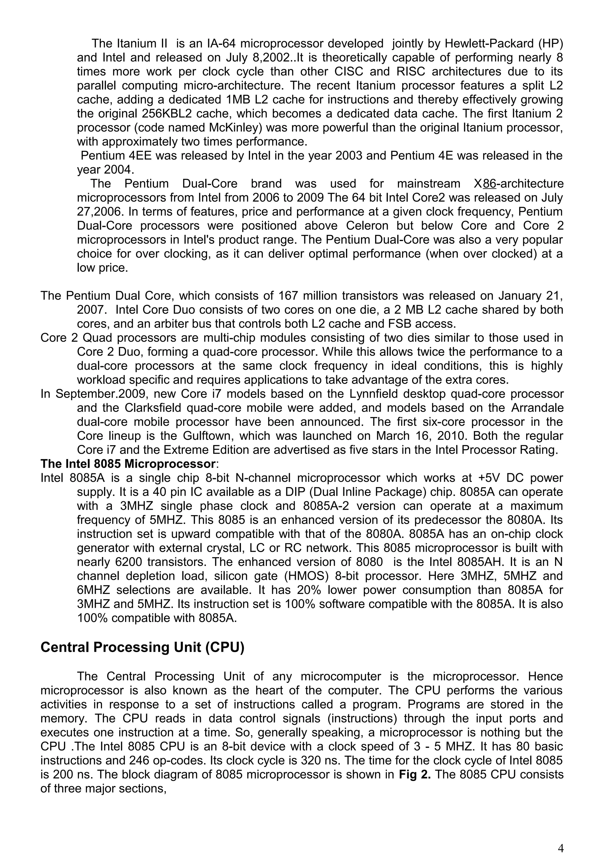 The Itanium II is an IA-64 microprocessor developed jointly by Hewlett-Packard (HP)
and Intel and released on July 8,2002..It is theoretically capable of performing nearly 8
times more work per clock cycle than other CISC and RISC architectures due to its
parallel computing micro-architecture. The recent Itanium processor features a split L2
cache, adding a dedicated 1MB L2 cache for instructions and thereby effectively growing
the original 256KBL2 cache, which becomes a dedicated data cache. The first Itanium 2
processor (code named McKinley) was more powerful than the original Itanium processor,
with approximately two times performance.
Pentium 4EE was released by Intel in the year 2003 and Pentium 4E was released in the
year 2004.
The Pentium Dual-Core brand was used for mainstream X86-architecture
microprocessors from Intel from 2006 to 2009 The 64 bit Intel Core2 was released on July
27,2006. In terms of features, price and performance at a given clock frequency, Pentium
Dual-Core processors were positioned above Celeron but below Core and Core 2
microprocessors in Intel's product range. The Pentium Dual-Core was also a very popular
choice for over clocking, as it can deliver optimal performance (when over clocked) at a
low price.
The Pentium Dual Core, which consists of 167 million transistors was released on January 21,
2007. Intel Core Duo consists of two cores on one die, a 2 MB L2 cache shared by both
cores, and an arbiter bus that controls both L2 cache and FSB access.
Core 2 Quad processors are multi-chip modules consisting of two dies similar to those used in
Core 2 Duo, forming a quad-core processor. While this allows twice the performance to a
dual-core processors at the same clock frequency in ideal conditions, this is highly
workload specific and requires applications to take advantage of the extra cores.
In September.2009, new Core i7 models based on the Lynnfield desktop quad-core processor
and the Clarksfield quad-core mobile were added, and models based on the Arrandale
dual-core mobile processor have been announced. The first six-core processor in the
Core lineup is the Gulftown, which was launched on March 16, 2010. Both the regular
Core i7 and the Extreme Edition are advertised as five stars in the Intel Processor Rating.
The Intel 8085 Microprocessor:
Intel 8085A is a single chip 8-bit N-channel microprocessor which works at +5V DC power
supply. It is a 40 pin IC available as a DIP (Dual Inline Package) chip. 8085A can operate
with a 3MHZ single phase clock and 8085A-2 version can operate at a maximum
frequency of 5MHZ. This 8085 is an enhanced version of its predecessor the 8080A. Its
instruction set is upward compatible with that of the 8080A. 8085A has an on-chip clock
generator with external crystal, LC or RC network. This 8085 microprocessor is built with
nearly 6200 transistors. The enhanced version of 8080 is the Intel 8085AH. It is an N
channel depletion load, silicon gate (HMOS) 8-bit processor. Here 3MHZ, 5MHZ and
6MHZ selections are available. It has 20% lower power consumption than 8085A for
3MHZ and 5MHZ. Its instruction set is 100% software compatible with the 8085A. It is also
100% compatible with 8085A.
Central Processing Unit (CPU)
The Central Processing Unit of any microcomputer is the microprocessor. Hence
microprocessor is also known as the heart of the computer. The CPU performs the various
activities in response to a set of instructions called a program. Programs are stored in the
memory. The CPU reads in data control signals (instructions) through the input ports and
executes one instruction at a time. So, generally speaking, a microprocessor is nothing but the
CPU .The Intel 8085 CPU is an 8-bit device with a clock speed of 3 - 5 MHZ. It has 80 basic
instructions and 246 op-codes. Its clock cycle is 320 ns. The time for the clock cycle of Intel 8085
is 200 ns. The block diagram of 8085 microprocessor is shown in Fig 2. The 8085 CPU consists
of three major sections,
4
 