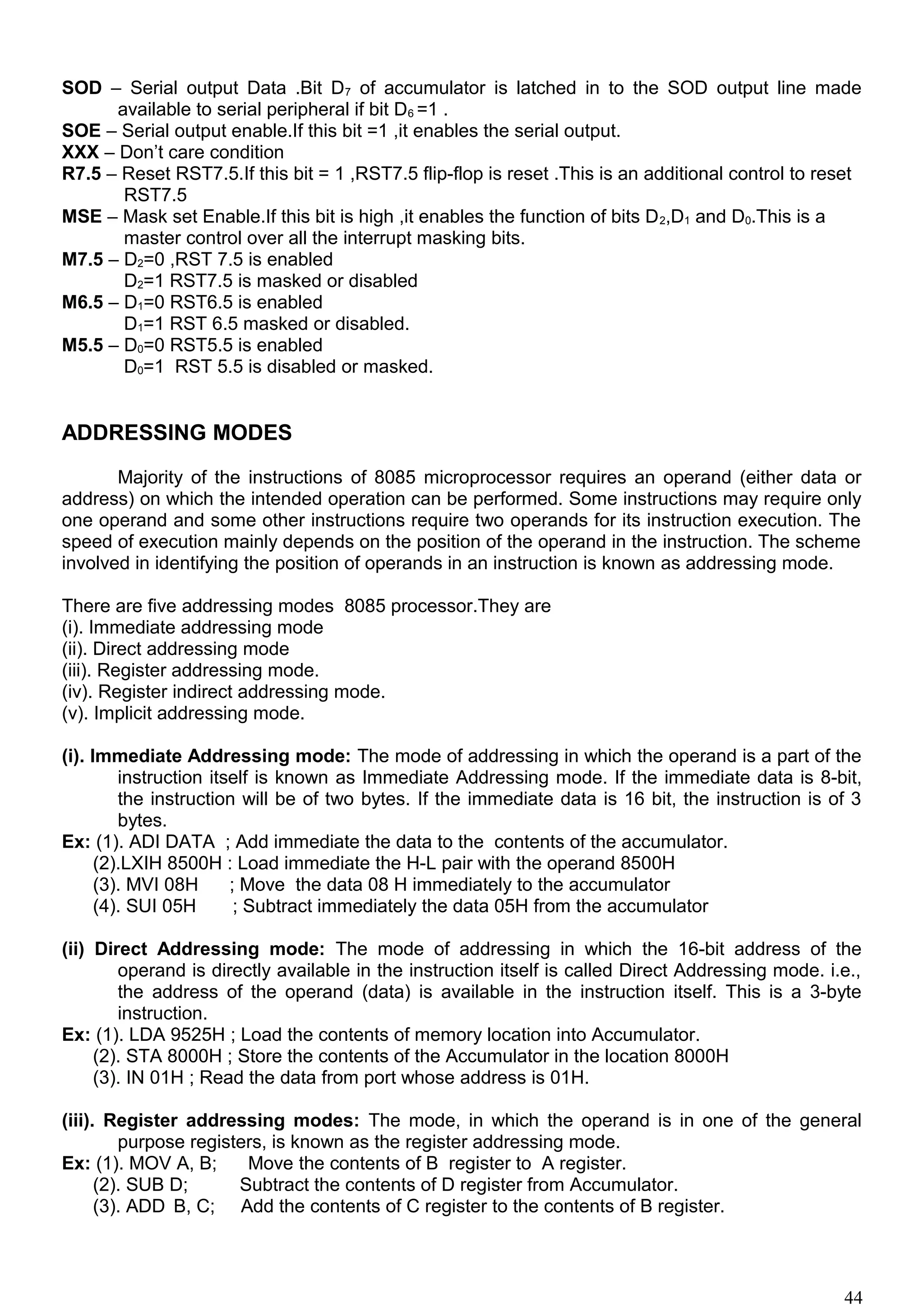 SOD – Serial output Data .Bit D7 of accumulator is latched in to the SOD output line made
available to serial peripheral if bit D6 =1 .
SOE – Serial output enable.If this bit =1 ,it enables the serial output.
XXX – Don’t care condition
R7.5 – Reset RST7.5.If this bit = 1 ,RST7.5 flip-flop is reset .This is an additional control to reset
RST7.5
MSE – Mask set Enable.If this bit is high ,it enables the function of bits D2,D1 and D0.This is a
master control over all the interrupt masking bits.
M7.5 – D2=0 ,RST 7.5 is enabled
D2=1 RST7.5 is masked or disabled
M6.5 – D1=0 RST6.5 is enabled
D1=1 RST 6.5 masked or disabled.
M5.5 – D0=0 RST5.5 is enabled
D0=1 RST 5.5 is disabled or masked.
ADDRESSING MODES
Majority of the instructions of 8085 microprocessor requires an operand (either data or
address) on which the intended operation can be performed. Some instructions may require only
one operand and some other instructions require two operands for its instruction execution. The
speed of execution mainly depends on the position of the operand in the instruction. The scheme
involved in identifying the position of operands in an instruction is known as addressing mode.
There are five addressing modes 8085 processor.They are
(i). Immediate addressing mode
(ii). Direct addressing mode
(iii). Register addressing mode.
(iv). Register indirect addressing mode.
(v). Implicit addressing mode.
(i). Immediate Addressing mode: The mode of addressing in which the operand is a part of the
instruction itself is known as Immediate Addressing mode. If the immediate data is 8-bit,
the instruction will be of two bytes. If the immediate data is 16 bit, the instruction is of 3
bytes.
Ex: (1). ADI DATA ; Add immediate the data to the contents of the accumulator.
(2).LXIH 8500H : Load immediate the H-L pair with the operand 8500H
(3). MVI 08H ; Move the data 08 H immediately to the accumulator
(4). SUI 05H ; Subtract immediately the data 05H from the accumulator
(ii) Direct Addressing mode: The mode of addressing in which the 16-bit address of the
operand is directly available in the instruction itself is called Direct Addressing mode. i.e.,
the address of the operand (data) is available in the instruction itself. This is a 3-byte
instruction.
Ex: (1). LDA 9525H ; Load the contents of memory location into Accumulator.
(2). STA 8000H ; Store the contents of the Accumulator in the location 8000H
(3). IN 01H ; Read the data from port whose address is 01H.
(iii). Register addressing modes: The mode, in which the operand is in one of the general
purpose registers, is known as the register addressing mode.
Ex: (1). MOV A, B; Move the contents of B register to A register.
(2). SUB D; Subtract the contents of D register from Accumulator.
(3). ADD B, C; Add the contents of C register to the contents of B register.
44
 