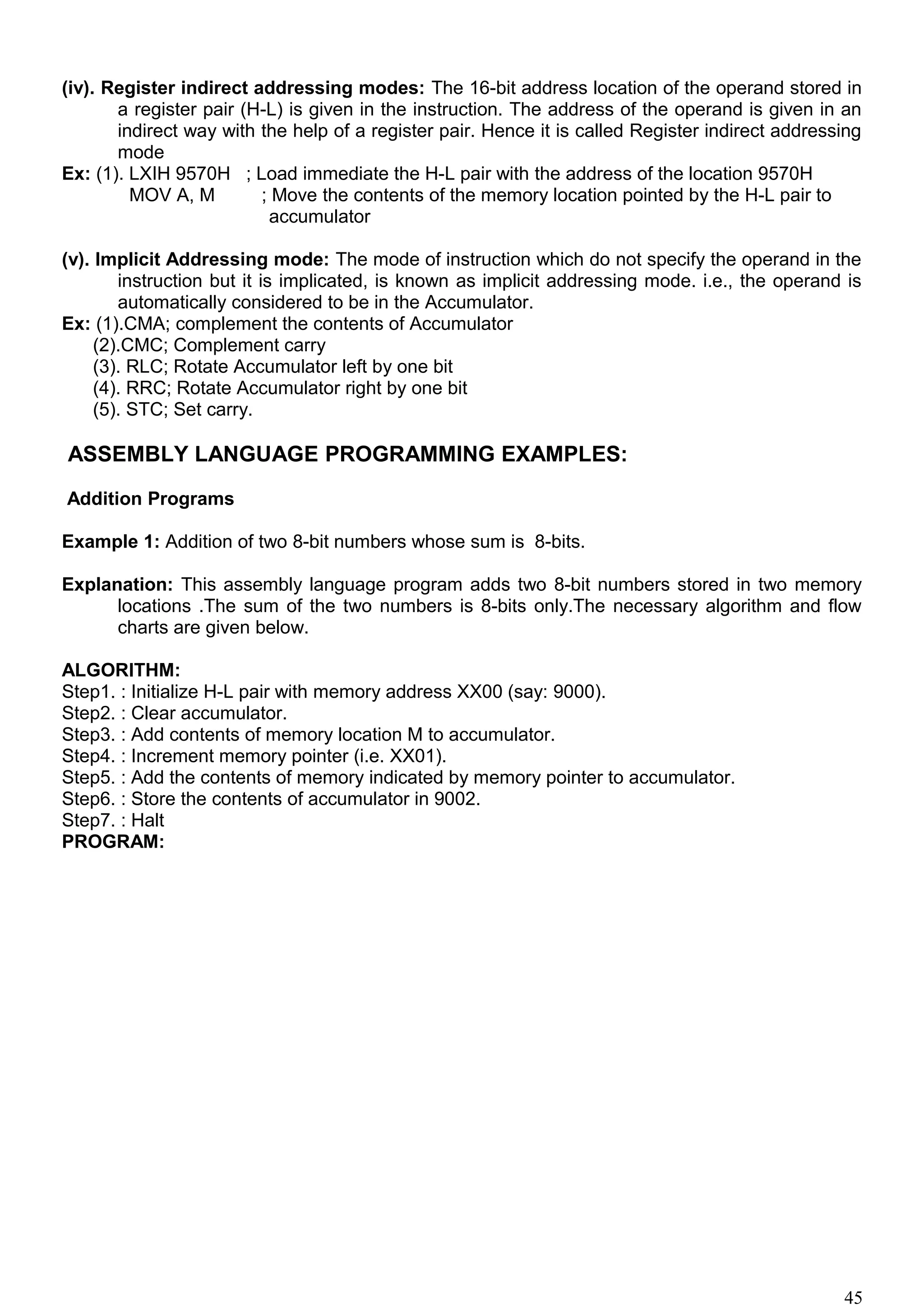(iv). Register indirect addressing modes: The 16-bit address location of the operand stored in
a register pair (H-L) is given in the instruction. The address of the operand is given in an
indirect way with the help of a register pair. Hence it is called Register indirect addressing
mode
Ex: (1). LXIH 9570H ; Load immediate the H-L pair with the address of the location 9570H
MOV A, M ; Move the contents of the memory location pointed by the H-L pair to
accumulator
(v). Implicit Addressing mode: The mode of instruction which do not specify the operand in the
instruction but it is implicated, is known as implicit addressing mode. i.e., the operand is
automatically considered to be in the Accumulator.
Ex: (1).CMA; complement the contents of Accumulator
(2).CMC; Complement carry
(3). RLC; Rotate Accumulator left by one bit
(4). RRC; Rotate Accumulator right by one bit
(5). STC; Set carry.
ASSEMBLY LANGUAGE PROGRAMMING EXAMPLES:
Addition Programs
Example 1: Addition of two 8-bit numbers whose sum is 8-bits.
Explanation: This assembly language program adds two 8-bit numbers stored in two memory
locations .The sum of the two numbers is 8-bits only.The necessary algorithm and flow
charts are given below.
ALGORITHM:
Step1. : Initialize H-L pair with memory address XX00 (say: 9000).
Step2. : Clear accumulator.
Step3. : Add contents of memory location M to accumulator.
Step4. : Increment memory pointer (i.e. XX01).
Step5. : Add the contents of memory indicated by memory pointer to accumulator.
Step6. : Store the contents of accumulator in 9002.
Step7. : Halt
PROGRAM:
45
 