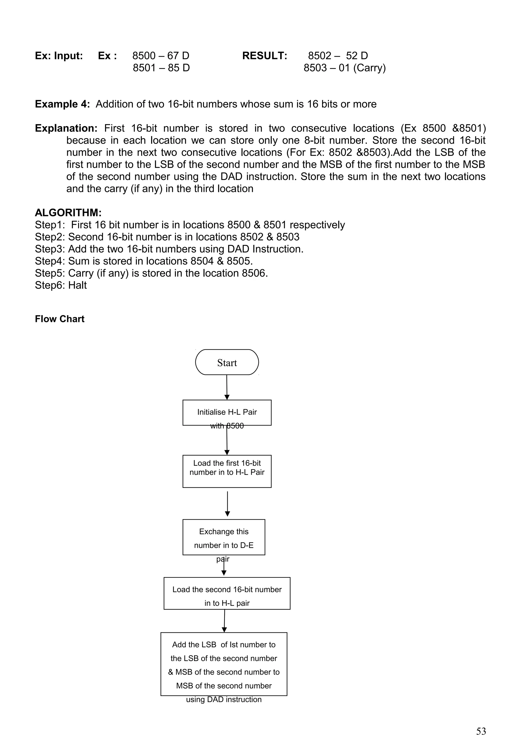 Ex: Input: Ex : 8500 – 67 D RESULT: 8502 – 52 D
8501 – 85 D 8503 – 01 (Carry)
Example 4: Addition of two 16-bit numbers whose sum is 16 bits or more
Explanation: First 16-bit number is stored in two consecutive locations (Ex 8500 &8501)
because in each location we can store only one 8-bit number. Store the second 16-bit
number in the next two consecutive locations (For Ex: 8502 &8503).Add the LSB of the
first number to the LSB of the second number and the MSB of the first number to the MSB
of the second number using the DAD instruction. Store the sum in the next two locations
and the carry (if any) in the third location
ALGORITHM:
Step1: First 16 bit number is in locations 8500 & 8501 respectively
Step2: Second 16-bit number is in locations 8502 & 8503
Step3: Add the two 16-bit numbers using DAD Instruction.
Step4: Sum is stored in locations 8504 & 8505.
Step5: Carry (if any) is stored in the location 8506.
Step6: Halt
Flow Chart
53
Start
Initialise H-L Pair
with 8500
Load the first 16-bit
number in to H-L Pair
Exchange this
number in to D-E
pair
Load the second 16-bit number
in to H-L pair
Add the LSB of Ist number to
the LSB of the second number
& MSB of the second number to
MSB of the second number
using DAD instruction
 