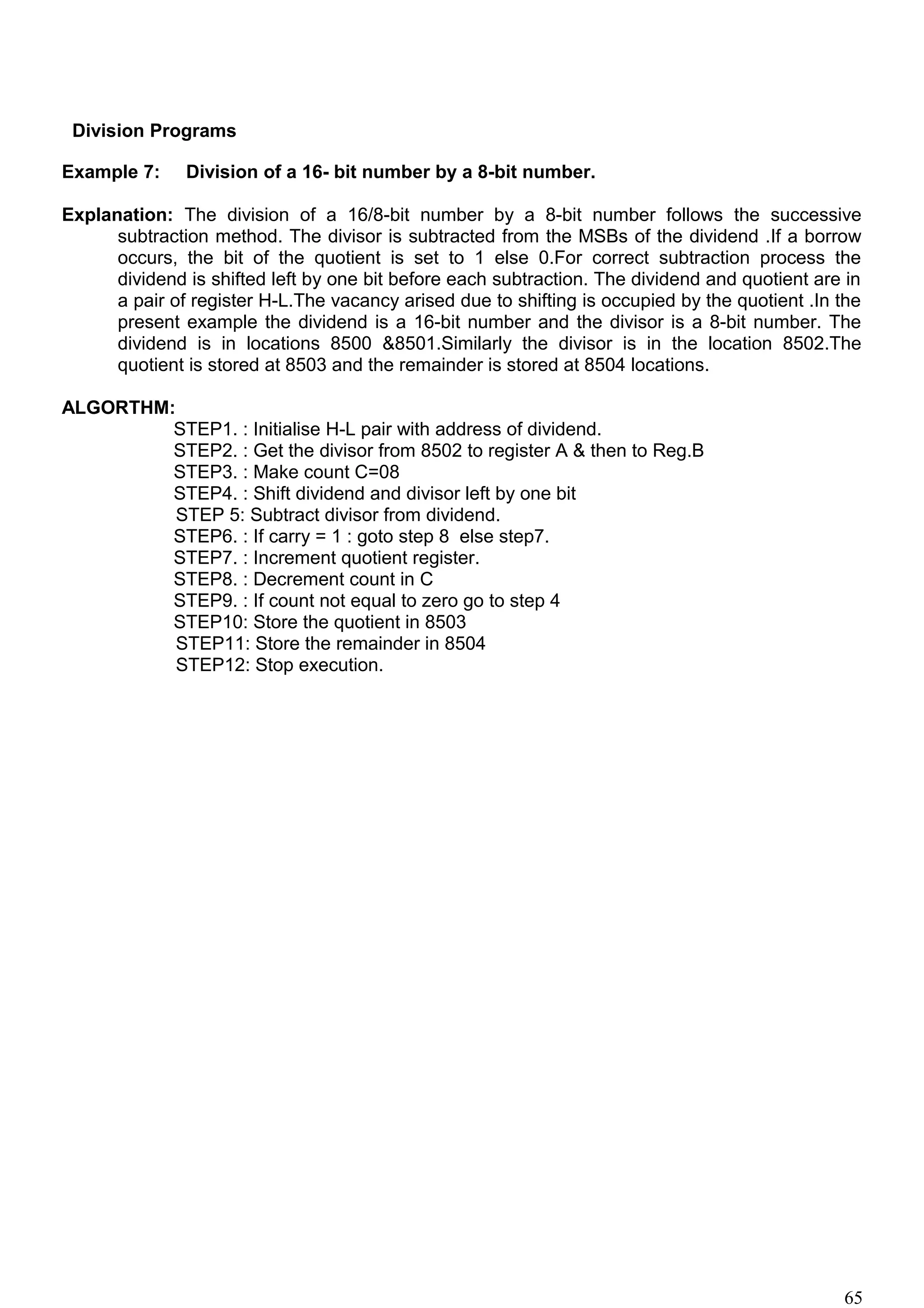 Division Programs
Example 7: Division of a 16- bit number by a 8-bit number.
Explanation: The division of a 16/8-bit number by a 8-bit number follows the successive
subtraction method. The divisor is subtracted from the MSBs of the dividend .If a borrow
occurs, the bit of the quotient is set to 1 else 0.For correct subtraction process the
dividend is shifted left by one bit before each subtraction. The dividend and quotient are in
a pair of register H-L.The vacancy arised due to shifting is occupied by the quotient .In the
present example the dividend is a 16-bit number and the divisor is a 8-bit number. The
dividend is in locations 8500 &8501.Similarly the divisor is in the location 8502.The
quotient is stored at 8503 and the remainder is stored at 8504 locations.
ALGORTHM:
STEP1. : Initialise H-L pair with address of dividend.
STEP2. : Get the divisor from 8502 to register A & then to Reg.B
STEP3. : Make count C=08
STEP4. : Shift dividend and divisor left by one bit
STEP 5: Subtract divisor from dividend.
STEP6. : If carry = 1 : goto step 8 else step7.
STEP7. : Increment quotient register.
STEP8. : Decrement count in C
STEP9. : If count not equal to zero go to step 4
STEP10: Store the quotient in 8503
STEP11: Store the remainder in 8504
STEP12: Stop execution.
65
 