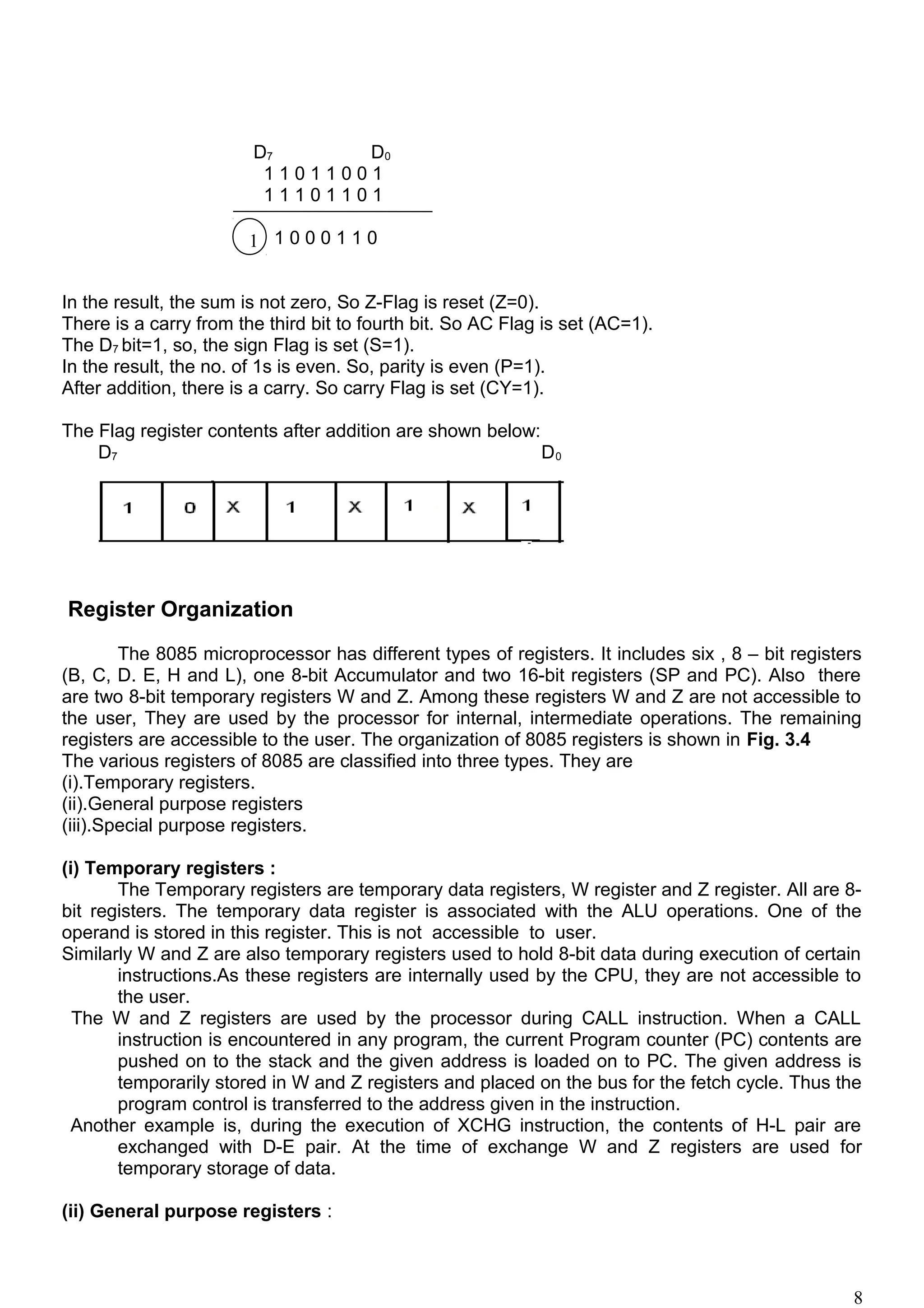 D7 D0
1 1 0 1 1 0 0 1
1 1 1 0 1 1 0 1
1 1 0 0 0 1 1 0
In the result, the sum is not zero, So Z-Flag is reset (Z=0).
There is a carry from the third bit to fourth bit. So AC Flag is set (AC=1).
The D7 bit=1, so, the sign Flag is set (S=1).
In the result, the no. of 1s is even. So, parity is even (P=1).
After addition, there is a carry. So carry Flag is set (CY=1).
The Flag register contents after addition are shown below:
D7 D0
Register Organization
The 8085 microprocessor has different types of registers. It includes six , 8 – bit registers
(B, C, D. E, H and L), one 8-bit Accumulator and two 16-bit registers (SP and PC). Also there
are two 8-bit temporary registers W and Z. Among these registers W and Z are not accessible to
the user, They are used by the processor for internal, intermediate operations. The remaining
registers are accessible to the user. The organization of 8085 registers is shown in Fig. 3.4
The various registers of 8085 are classified into three types. They are
(i).Temporary registers.
(ii).General purpose registers
(iii).Special purpose registers.
(i) Temporary registers :
The Temporary registers are temporary data registers, W register and Z register. All are 8-
bit registers. The temporary data register is associated with the ALU operations. One of the
operand is stored in this register. This is not accessible to user.
Similarly W and Z are also temporary registers used to hold 8-bit data during execution of certain
instructions.As these registers are internally used by the CPU, they are not accessible to
the user.
The W and Z registers are used by the processor during CALL instruction. When a CALL
instruction is encountered in any program, the current Program counter (PC) contents are
pushed on to the stack and the given address is loaded on to PC. The given address is
temporarily stored in W and Z registers and placed on the bus for the fetch cycle. Thus the
program control is transferred to the address given in the instruction.
Another example is, during the execution of XCHG instruction, the contents of H-L pair are
exchanged with D-E pair. At the time of exchange W and Z registers are used for
temporary storage of data.
(ii) General purpose registers :
8
1
 