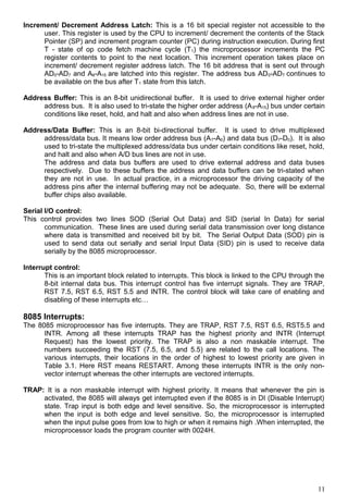 Increment/ Decrement Address Latch: This is a 16 bit special register not accessible to the
user. This register is used by the CPU to increment/ decrement the contents of the Stack
Pointer (SP) and increment program counter (PC) during instruction execution. During first
T - state of op code fetch machine cycle (T1) the microprocessor increments the PC
register contents to point to the next location. This increment operation takes place on
increment/ decrement register address latch. The 16 bit address that is sent out through
AD0-AD7 and A8-A15 are latched into this register. The address bus AD0-AD7 continues to
be available on the bus after T1 state from this latch.
Address Buffer: This is an 8-bit unidirectional buffer. It is used to drive external higher order
address bus. It is also used to tri-state the higher order address (A8-A15) bus under certain
conditions like reset, hold, and halt and also when address lines are not in use.
Address/Data Buffer: This is an 8-bit bi-directional buffer. It is used to drive multiplexed
address/data bus. It means low order address bus (A7-A0) and data bus (D7-D0). It is also
used to tri-state the multiplexed address/data bus under certain conditions like reset, hold,
and halt and also when A/D bus lines are not in use.
The address and data bus buffers are used to drive external address and data buses
respectively. Due to these buffers the address and data buffers can be tri-stated when
they are not in use. In actual practice, in a microprocessor the driving capacity of the
address pins after the internal buffering may not be adequate. So, there will be external
buffer chips also available.
Serial I/O control:
This control provides two lines SOD (Serial Out Data) and SID (serial In Data) for serial
communication. These lines are used during serial data transmission over long distance
where data is transmitted and received bit by bit. The Serial Output Data (SOD) pin is
used to send data out serially and serial Input Data (SID) pin is used to receive data
serially by the 8085 microprocessor.
Interrupt control:
This is an important block related to interrupts. This block is linked to the CPU through the
8-bit internal data bus. This interrupt control has five interrupt signals. They are TRAP,
RST 7.5, RST 6.5, RST 5.5 and INTR. The control block will take care of enabling and
disabling of these interrupts etc…
8085 Interrupts:
The 8085 microprocessor has five interrupts. They are TRAP, RST 7.5, RST 6.5, RST5.5 and
INTR. Among all these interrupts TRAP has the highest priority and INTR (Interrupt
Request) has the lowest priority. The TRAP is also a non maskable interrupt. The
numbers succeeding the RST (7.5, 6.5, and 5.5) are related to the call locations. The
various interrupts, their locations in the order of highest to lowest priority are given in
Table 3.1. Here RST means RESTART. Among these interrupts INTR is the only non-
vector interrupt whereas the other interrupts are vectored interrupts.
TRAP: It is a non maskable interrupt with highest priority. It means that whenever the pin is
activated, the 8085 will always get interrupted even if the 8085 is in DI (Disable Interrupt)
state. Trap input is both edge and level sensitive. So, the microprocessor is interrupted
when the input is both edge and level sensitive. So, the microprocessor is interrupted
when the input pulse goes from low to high or when it remains high .When interrupted, the
microprocessor loads the program counter with 0024H.
11
 