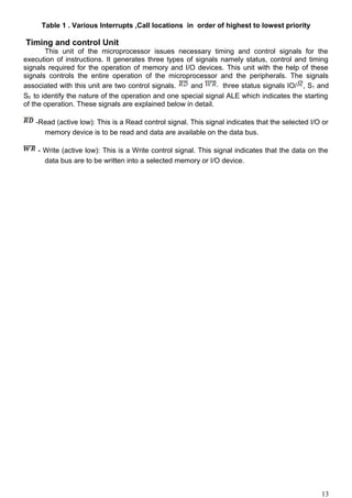 Table 1 . Various Interrupts ,Call locations in order of highest to lowest priority
Timing and control Unit
This unit of the microprocessor issues necessary timing and control signals for the
execution of instructions. It generates three types of signals namely status, control and timing
signals required for the operation of memory and I/O devices. This unit with the help of these
signals controls the entire operation of the microprocessor and the peripherals. The signals
associated with this unit are two control signals. and three status signals IO/ , S1 and
S0 to identify the nature of the operation and one special signal ALE which indicates the starting
of the operation. These signals are explained below in detail.
-Read (active low): This is a Read control signal. This signal indicates that the selected I/O or
memory device is to be read and data are available on the data bus.
- Write (active low): This is a Write control signal. This signal indicates that the data on the
data bus are to be written into a selected memory or I/O device.
13
 