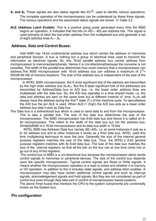 S1 and S0: These signals are also status signals like IO/ , used to identify various operations.
The complete operation of the microprocessor can be understood by these three signals.
The various operations and the associated status signals are shown in Table 3.2 .
ALE (Address Latch Enable): This is a positive going pulse generated every time the 8085
begins an operation, It indicates that the bits on AD7 - AD0 are address bits. This signal is
used primarily to latch the low-order address from the multiplexed bus and generate a set
of eight address lines A7 – A0.
Address, Data and Control Buses:
Intel 8085 has 16-bit unidirectional address bus which carries the address of memories
and peripheral devices. A bus is nothing but a group of electrical lines used to transmit the
information as electrical signals. So, this 16-bit parallel address bus carries address from
microprocessor to memories/peripherals. Hence it is Uni-directional(because the converse is not
possible). The width of the parallel bus determines how much memory that a microprocessor can
address.The 8085 microprocessor with 16-bit address bus can address a maximum of 216
=
65536=64 KB of memory locations. The size of the address bus is independent of the size of the
microprocessor.
In INTEL 8085 microprocessor, the 8 most significant bits of the address are transmitted
by the high order address bus A8-A15. But the 8 least significant bits of the addresses are
transmitted by Address/Data bus or A/D bus. i.e. the lower order address lines are
multiplexed with the data bus. So, the A/D bus operates in a time shared mode. i.e. the
data and address are sent on the same lines but at different instants of time. A0-A7 will
always have the address during the first T state (T1) of the machine cycle. To demultiplexe
the A/D bus the pin ALE is used. When ALE=1 (high) the A/D bus acts as a lower order
address bus else it acts as Data bus.
The Data bus is a bidirectional bus which is used to send data to and from the microprocessor.
This is also a parallel bus. The size of the data bus determines the size of the
microprocessor. The 8085 microprocessor has 8-bit data bus and hence it is called an 8-
bit microprocessor. This refers to the width of the data bus but not the address bus.
Similarly8086 is a 16-bit microprocessor and its data bus width is 16 bits
INTEL 8085 has Address/ Data bus namely AD7-AD0. i.e. at some instances it acts as a
8- bit address bus and at other instances it works as a 8-bit data bus. INTEL used this
time multiplexing technique to save the pins. Generally the size of the internal general
purpose registers matches the size of the data bus. Thus, the INTEL’s 8-bit general
purpose registers matches with its 8-bit data bus. The size of the data bus matches the
size of the internal registers, so that all the bits on the bus can at one time come into or
go out of any of the registers.
The control bus of 8085 is a uni-directional bus because the microprocessor alone sends
control signals to memories or peripheral devices. The size of the control bus depends
upon the specific microprocessor. Typical control signals are Read or Write signals. It
means whether the microprocessor operation is a read or writes and whether it is memory
or I/O operation. In addition to this it includes state signals, and address latch enables. A
microprocessor may also have certain additional control signals and such as interrupt
signals, acknowledgement signals and hold signals. But they are not considered as part of
control bus even through they take part in control of microprocessor based systems.
The above three buses that interface the CPU to the system components are combinedly
known as the System bus.
Pin configuration
15
 