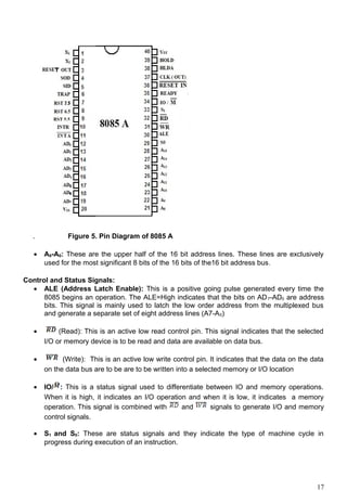 . Figure 5. Pin Diagram of 8085 A
• A8-A0: These are the upper half of the 16 bit address lines. These lines are exclusively
used for the most significant 8 bits of the 16 bits of the16 bit address bus.
Control and Status Signals:
• ALE (Address Latch Enable): This is a positive going pulse generated every time the
8085 begins an operation. The ALE=High indicates that the bits on AD7-AD0 are address
bits. This signal is mainly used to latch the low order address from the multiplexed bus
and generate a separate set of eight address lines (A7-A0)
• (Read): This is an active low read control pin. This signal indicates that the selected
I/O or memory device is to be read and data are available on data bus.
• (Write): This is an active low write control pin. It indicates that the data on the data
on the data bus are to be are to be written into a selected memory or I/O location
• IO/ : This is a status signal used to differentiate between IO and memory operations.
When it is high, it indicates an I/O operation and when it is low, it indicates a memory
operation. This signal is combined with and signals to generate I/O and memory
control signals.
• S1 and S0: These are status signals and they indicate the type of machine cycle in
progress during execution of an instruction.
17
 