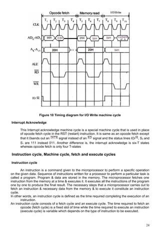 Figure 10 Timing diagram for I/O Write machine cycle
Interrupt Acknowledge
This Interrupt acknowledge machine cycle is a special machine cycle that is used in place
of opcode fetch cycle in the RST (restart) instruction. It is same as an opcode fetch except
that it 0sends out an signal instead of an signal and the status lines IO/ , S0 and
S1 are 111 instead 011. Another difference is, the interrupt acknowledge is six-T states
whereas opcode fetch is only four T-states
Instruction cycle, Machine cycle, fetch and execute cycles
Instruction cycle
An instruction is a command given to the microprocessor to perform a specific operation
on the given data. Sequence of instructions written for a processor to perform a particular task is
called a program. Program & data are stored in the memory. The microprocessor fetches one
instruction from the memory at a time & executes it. It executes all the instructions of the program
one by one to produce the final result. The necessary steps that a microprocessor carries out to
fetch an instruction & necessary data from the memory & to execute it constitute an instruction
cycle.
In other words, an instruction cycle is defined as the time required completing the execution of an
instruction.
An instruction cycle consists of a fetch cycle and an execute cycle. The time required to fetch an
opcode (fetch cycle) is a fixed slot of time while the time required to execute an instruction
(execute cycle) is variable which depends on the type of instruction to be executed.
24
 