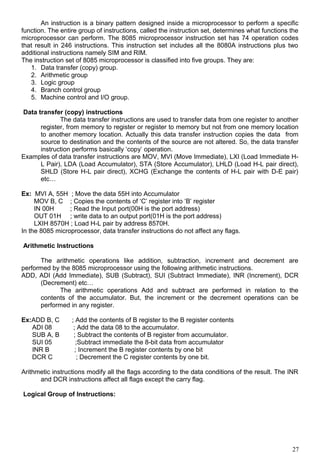 An instruction is a binary pattern designed inside a microprocessor to perform a specific
function. The entire group of instructions, called the instruction set, determines what functions the
microprocessor can perform. The 8085 microprocessor instruction set has 74 operation codes
that result in 246 instructions. This instruction set includes all the 8080A instructions plus two
additional instructions namely SIM and RIM.
The instruction set of 8085 microprocessor is classified into five groups. They are:
1. Data transfer (copy) group.
2. Arithmetic group
3. Logic group
4. Branch control group
5. Machine control and I/O group.
Data transfer (copy) instructions
The data transfer instructions are used to transfer data from one register to another
register, from memory to register or register to memory but not from one memory location
to another memory location. Actually this data transfer instruction copies the data from
source to destination and the contents of the source are not altered. So, the data transfer
instruction performs basically ‘copy’ operation.
Examples of data transfer instructions are MOV, MVI (Move Immediate), LXI (Load Immediate H-
L Pair), LDA (Load Accumulator), STA (Store Accumulator), LHLD (Load H-L pair direct),
SHLD (Store H-L pair direct), XCHG (Exchange the contents of H-L pair with D-E pair)
etc…
Ex: MVI A, 55H ; Move the data 55H into Accumulator
MOV B, C ; Copies the contents of ‘C’ register into ‘B’ register
IN 00H ; Read the Input port(00H is the port address)
OUT 01H ; write data to an output port(01H is the port address)
LXIH 8570H ; Load H-L pair by address 8570H.
In the 8085 microprocessor, data transfer instructions do not affect any flags.
Arithmetic Instructions
The arithmetic operations like addition, subtraction, increment and decrement are
performed by the 8085 microprocessor using the following arithmetic instructions.
ADD, ADI (Add Immediate), SUB (Subtract), SUI (Subtract Immediate), INR (Increment), DCR
(Decrement) etc…
The arithmetic operations Add and subtract are performed in relation to the
contents of the accumulator. But, the increment or the decrement operations can be
performed in any register.
Ex:ADD B, C ; Add the contents of B register to the B register contents
ADI 08 ; Add the data 08 to the accumulator.
SUB A, B ; Subtract the contents of B register from accumulator.
SUI 05 ;Subtract immediate the 8-bit data from accumulator
INR B ; Increment the B register contents by one bit
DCR C ; Decrement the C register contents by one bit.
Arithmetic instructions modify all the flags according to the data conditions of the result. The INR
and DCR instructions affect all flags except the carry flag.
Logical Group of Instructions:
27
 