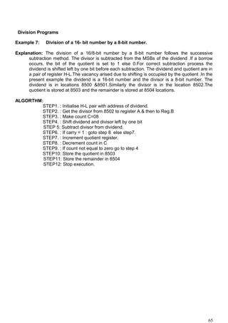Division Programs
Example 7: Division of a 16- bit number by a 8-bit number.
Explanation: The division of a 16/8-bit number by a 8-bit number follows the successive
subtraction method. The divisor is subtracted from the MSBs of the dividend .If a borrow
occurs, the bit of the quotient is set to 1 else 0.For correct subtraction process the
dividend is shifted left by one bit before each subtraction. The dividend and quotient are in
a pair of register H-L.The vacancy arised due to shifting is occupied by the quotient .In the
present example the dividend is a 16-bit number and the divisor is a 8-bit number. The
dividend is in locations 8500 &8501.Similarly the divisor is in the location 8502.The
quotient is stored at 8503 and the remainder is stored at 8504 locations.
ALGORTHM:
STEP1. : Initialise H-L pair with address of dividend.
STEP2. : Get the divisor from 8502 to register A & then to Reg.B
STEP3. : Make count C=08
STEP4. : Shift dividend and divisor left by one bit
STEP 5: Subtract divisor from dividend.
STEP6. : If carry = 1 : goto step 8 else step7.
STEP7. : Increment quotient register.
STEP8. : Decrement count in C
STEP9. : If count not equal to zero go to step 4
STEP10: Store the quotient in 8503
STEP11: Store the remainder in 8504
STEP12: Stop execution.
65
 