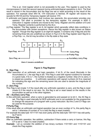 This is an 8-bit register which is not accessible to the user. This register is used by the
microprocessor to load the second operand during arithmetic/logical operations in ALU. The final
result is stored in the Accumulator and the flags are set or reset according to the result of the
operation. For example when MVI M, 17H instruction is fetched, IR register will receive the
opcode for MVI M and the Temporary register will receive 17H.
In arithmetic and logical operations, that involves two operands ,the accumulator provides one
operand. The other is provided by the temporary register. For example in ADD C
instruction C register contents are moved to the Temp. Register and the addition of A and
Temp. Register contents is performed by the ALU.
(c).Flag register: The flag register is an 8- bit register which generally reflect data conditions in
the accumulator with certain exceptions. Hence this flag register is also known as Status
register. Though this flag register is an eight bit register, it contains only 5 flag bits and the
remaining three bits are undefined as shown in Fig.3.3 In the Flag register each flag bit is
a Flip-Flop. i.e., the bit may be either in the flip state or flop state
Figure 3. Flag Register
S - Sign Flag
After execution of an arithmetic and logic operation, if bit D7 of the result (Normally in the
Accumulator) is 1, the sign flag is set. This Flag is used with signed numbers.For example
in a given byte, if D7 is 1, the number is treated as a negative number. Else (if it is zero), it
is viewed as a positive. In arithmetic operations with signed numbers bit D7is reserved
for indicating the sign and the remaining seven bits are used to denote the magnitude of
the number.
Z - Zero Flag
This Flag is set (made 1) if the result after any arithmetic operation is zero, and the flag is reset
(made 0) if the result is not zero. So, this flag is set or reset based on the results in the
accumulator as well as in the other registers.
AC – Auxiliary carry Flag
In this arithmetic operation, when a carry is generated by and passed on to bit 4 , the AC flag is
set. This flag is used internally for BCD arithmetic and is not available for the programmer
to change the sequence of a program with a jump instruction. But the Z and CY flags can
be used for this purpose.
P-Parity Flag
If the result after an arithmetic and logical operation has an even number of 1s, this parity flag is
set to 1 otherwise (if number of 1s is odd) the flag is reset (made0).
For example the data byte 10111101 has even parity and the data byte 10011011 has odd parity.
So P bit=0.
CY-Carry flag
After an arithmetic operation, like addition, subtraction if there exists a carry or barrow, this flag
CY is set to 1 else it is reset (made0)
Example : Let us consider the addition of two binary numbers 11011001 and 11101101 and
check the Flag register.
7
 