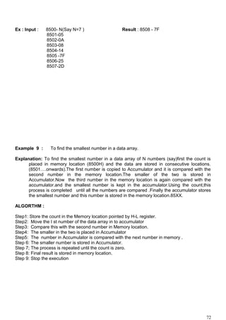 Ex : Input : 8500- N(Say N=7 ) Result : 8508 - 7F
8501-05
8502-0A
8503-08
8504-14
8505 -7F
8506-25
8507-2D
Example 9 : To find the smallest number in a data array.
Explanation: To find the smallest number in a data array of N numbers (say)first the count is
placed in memory location (8500H) and the data are stored in consecutive locations.
(8501….onwards).The first number is copied to Accumulator and it is compared with the
second number in the memory location.The smaller of the two is stored in
Accumulator.Now the third number in the memory location is again compared with the
accumulator.and the smallest number is kept in the accumulator.Using the count,this
process is completed until all the numbers are compared .Finally the accumulator stores
the smallest number and this number is stored in the memory location.85XX.
ALGORTHM :
Step1: Store the count in the Memory location pointed by H-L register.
Step2: Move the I st number of the data array in to accumulator
Step3: Compare this with the second number in Memory location.
Step4: The smaller in the two is placed in Accumulator
Step5: The number in Accumulator is compared with the next number in memory .
Step 6: The smaller number is stored in Accumulator.
Step 7; The process is repeated until the count is zero.
Step 8: Final result is stored in memory location.
Step 9: Stop the execution
72
 