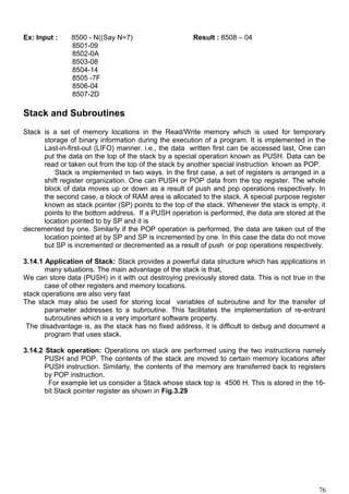 Ex: Input : 8500 - N((Say N=7) Result : 8508 – 04
8501-09
8502-0A
8503-08
8504-14
8505 -7F
8506-04
8507-2D
Stack and Subroutines
Stack is a set of memory locations in the Read/Write memory which is used for temporary
storage of binary information during the execution of a program. It is implemented in the
Last-in-first-out (LIFO) manner. i.e., the data written first can be accessed last, One can
put the data on the top of the stack by a special operation known as PUSH. Data can be
read or taken out from the top of the stack by another special instruction known as POP.
Stack is implemented in two ways. In the first case, a set of registers is arranged in a
shift register organization. One can PUSH or POP data from the top register. The whole
block of data moves up or down as a result of push and pop operations respectively. In
the second case, a block of RAM area is allocated to the stack. A special purpose register
known as stack pointer (SP) points to the top of the stack. Whenever the stack is empty, it
points to the bottom address. If a PUSH operation is performed, the data are stored at the
location pointed to by SP and it is
decremented by one. Similarly if the POP operation is performed, the data are taken out of the
location pointed at by SP and SP is incremented by one. In this case the data do not move
but SP is incremented or decremented as a result of push or pop operations respectively.
3.14.1 Application of Stack: Stack provides a powerful data structure which has applications in
many situations. The main advantage of the stack is that,
We can store data (PUSH) in it with out destroying previously stored data. This is not true in the
case of other registers and memory locations.
stack operations are also very fast
The stack may also be used for storing local variables of subroutine and for the transfer of
parameter addresses to a subroutine. This facilitates the implementation of re-entrant
subroutines which is a very important software property.
The disadvantage is, as the stack has no fixed address, it is difficult to debug and document a
program that uses stack.
3.14.2 Stack operation: Operations on stack are performed using the two instructions namely
PUSH and POP. The contents of the stack are moved to certain memory locations after
PUSH instruction. Similarly, the contents of the memory are transferred back to registers
by POP instruction.
For example let us consider a Stack whose stack top is 4506 H. This is stored in the 16-
bit Stack pointer register as shown in Fig.3.29
76
 