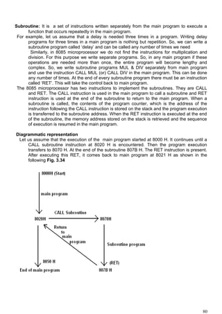 Subroutine: It is a set of instructions written separately from the main program to execute a
function that occurs repeatedly in the main program.
For example, let us assume that a delay is needed three times in a program. Writing delay
programs for three times in a main program is nothing but repetition. So, we can write a
subroutine program called ‘delay’ and can be called any number of times we need
Similarly, in 8085 microprocessor we do not find the instructions for multiplication and
division. For this purpose we write separate programs. So, in any main program if these
operations are needed more than once, the entire program will become lengthy and
complex. So, we write subroutine programs MUL & DIV separately from main program
and use the instruction CALL MUL (or) CALL DIV in the main program. This can be done
any number of times. At the end of every subroutine program there must be an instruction
called ‘RET’. This will take the control back to main program.
The 8085 microprocessor has two instructions to implement the subroutines. They are CALL
and RET. The CALL instruction is used in the main program to call a subroutine and RET
instruction is used at the end of the subroutine to return to the main program. When a
subroutine is called, the contents of the program counter, which is the address of the
instruction following the CALL instruction is stored on the stack and the program execution
is transferred to the subroutine address. When the RET instruction is executed at the end
of the subroutine, the memory address stored on the stack is retrieved and the sequence
of execution is resumed in the main program.
Diagrammatic representation
Let us assume that the execution of the main program started at 8000 H. It continues until a
CALL subroutine instruction at 8020 H is encountered. Then the program execution
transfers to 8070 H. At the end of the subroutine 807B H. The RET instruction is present.
After executing this RET, it comes back to main program at 8021 H as shown in the
following Fig. 3.34
80
 