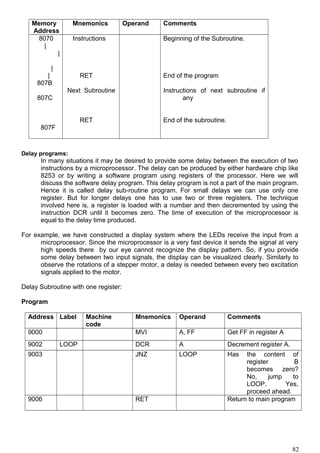 Memory
Address
Mnemonics Operand Comments
8070
|
|
|
|
807B
807C
807F
Instructions
RET
Next Subroutine
RET
Beginning of the Subroutine.
End of the program
Instructions of next subroutine if
any
End of the subroutine.
Delay programs:
In many situations it may be desired to provide some delay between the execution of two
instructions by a microprocessor. The delay can be produced by either hardware chip like
8253 or by writing a software program using registers of the processor. Here we will
discuss the software delay program. This delay program is not a part of the main program.
Hence it is called delay sub-routine program. For small delays we can use only one
register. But for longer delays one has to use two or three registers. The technique
involved here is, a register is loaded with a number and then decremented by using the
instruction DCR until it becomes zero. The time of execution of the microprocessor is
equal to the delay time produced.
For example, we have constructed a display system where the LEDs receive the input from a
microprocessor. Since the microprocessor is a very fast device it sends the signal at very
high speeds there by our eye cannot recognize the display pattern. So, if you provide
some delay between two input signals, the display can be visualized clearly. Similarly to
observe the rotations of a stepper motor, a delay is needed between every two excitation
signals applied to the motor.
Delay Subroutine with one register:
Program
Address Label Machine
code
Mnemonics Operand Comments
9000 MVI A, FF Get FF in register A
9002 LOOP DCR A Decrement register A.
9003 JNZ LOOP Has the content of
register B
becomes zero?
No, jump to
LOOP. Yes,
proceed ahead.
9006 RET Return to main program
82
 