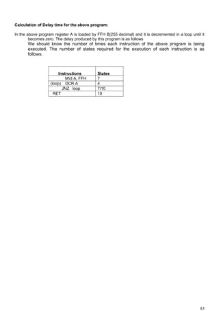 Calculation of Delay time for the above program:
In the above program register A is loaded by FFH B(255 decimal) and it is decremented in a loop until it
becomes zero. The delay produced by this program is as follows
We should know the number of times each instruction of the above program is being
executed. The number of states required for the execution of each instruction is as
follows:
Instructions States
MVI A, FFH 7
(loop) DCR A 4
JNZ loop 7/10
RET 10
83
 