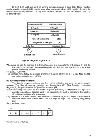 B, C, D, E, H and L are six, 8-bit general purpose registers to store data. These registers
can be used as separate 8-bit registers and also can be paired as 16-bit registers to store the
address of a memory location. But they must be paired as B-C; D-E and H-L register pairs only
as shown below.
Figure 4. Register organization
When used as pair, for example B-C, the higher order byte moves to the first register (B) and the
low order byte moves to the second register (C). The H-L pair also functions as a data
pointer or memory pointer
For Ex: LXI H, 8500 H.
This will load immediately the address of memory location (8500H) in to H-L pair .Now the H-L
pair points to the location 8500 H.
(iii) Special purpose registers:
The Special purpose registers ,as their name indicates, are used for some specific
purpose. The Special purpose registers are Accumulator (A), Flag Register, Instruction
Register(IR), Program Counter (PC) and Stack Pointer (SP).
Accumulator (Register A): It is an 8-bit tri-state register. It is mainly used for arithmetic, logic, load
and store operations. It is also used in I/O operations. In most of operations, the result is
stored in Accumulator after execution.
Flag Register: It is an 8-bit register, Which consists of only five flags.Each flag bit is a flip flop that
indicates either a set or reset state. The five flags are Sign, Zero, Auxiliary carry, Parity
and
Carry as shown below
Here X means undefined.
9
 