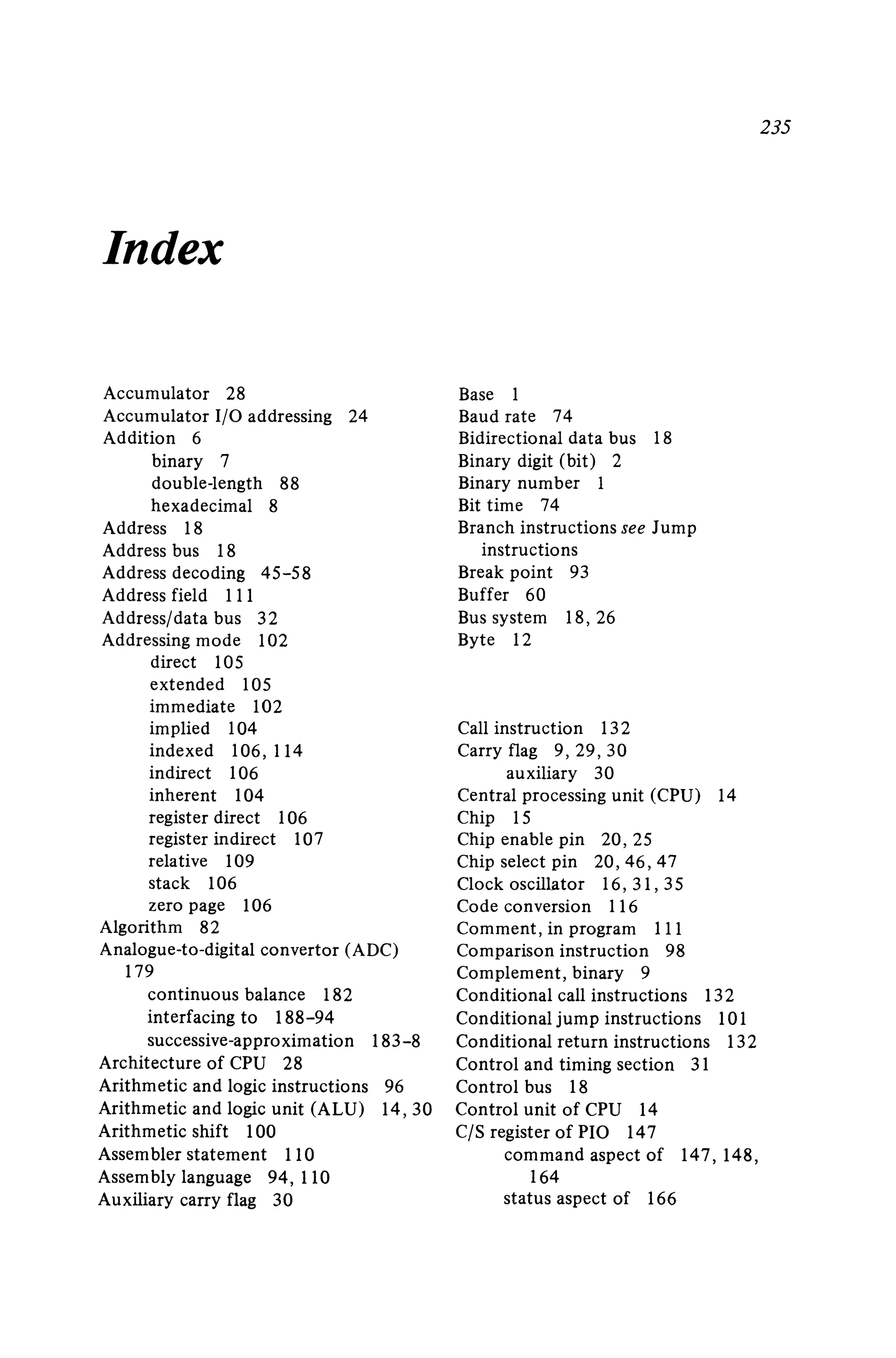 Index
Accumulator 28
Accumulator I/O addressing 24
Addition 6
binary 7
double-length 88
hexadecimal 8
Address 18
Address bus I 8
Address decoding 45-58
Address field III
Address/data bus 32
Addressing mode 102
direct 105
extended 105
immediate 102
implied 104
indexed 106, 114
indirect 106
inherent 104
register direct 106
register indirect 107
relative 109
stack 106
zero page 106
Algorithm 82
Analogue-to-digital convertor (ADC)
179
continuous balance 182
interfacing to 188-94
successive-approximation 183-8
Architecture of CPU 28
Arithmetic and logic instructions 96
Arithmetic and logic unit (ALU) 14, 30
Arithmetic shift 100
Assembier statement 110
Assembly language 94, 110
Auxiliary carry flag 30
235
Base I
Baud rate 74
Bidirectional data bus 18
Binary digit (bit) 2
Binary number I
Bit time 74
Branch instructions see Jump
instructions
Break point 93
Buffer 60
Bus system 18, 26
Byte 12
Call instruction 132
Carry flag 9, 29 , 30
auxiliary 30
Central processing unit (CPU) 14
Chip IS
Chip enable pin 20 ,25
Chip select pin 20, 46 , 47
Clock oscillator 16, 31, 35
Code conversion 116
Comment, in program III
Comparison instruction 98
Complement, binary 9
Conditional call instructions 132
Conditional jump instructions 101
Conditional return instructions 132
Control and timing section 31
Control bus 18
Control unit of CPU 14
CIS register of PIO 147
command aspect of 147,148,
164
status aspect of 166
 