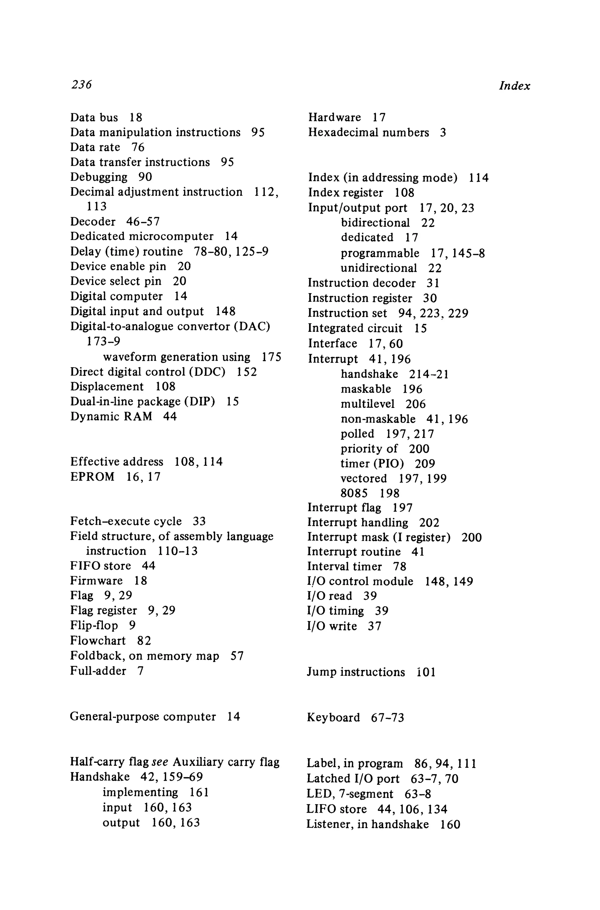 236
Data bus 18
Data manipulation instructions 95
Data rate 76
Data transfer instructions 95
Debugging 90
Decimal adjustment instruction 112 ,
113
Decoder 46-57
Dedicated microcomputer 14
Delay (time) routine 78-80, 125-9
Device enable pin 20
Device select pin 20
Digital computer 14
Digital input and output 148
Digital-to-analogue convertor (DAC)
173-9
waveform generation using 175
Direct digital control (DDC) 152
Displacement 108
Dual-in-line package (DIP) IS
Dynamic RAM 44
Effective address 108 , 114
EPROM 16, 17
Fetch--execute cycle 33
Field structure, of assembly language
instruction 110-13
FIFO store 44
Firmware 18
Flag 9,29
Flag register 9, 29
Flip-flop 9
Flowchart 82
Foldback, on memory map 57
Full-adder 7
General-purpose computer 14
Half-carry flag see Auxiliary carry flag
Handshake 42 , 159-69
implementing 161
input 160 ,163
output 160 , 163
Hardware 17
Hexadecimal numbers 3
Index (in addressing mode) 114
Index register 108
Input/output port 17,20, 23
bidirectional 22
dedicated 17
programmable 17, 145-8
unidirectional 22
Instruction decoder 31
Instruction register 30
Instruction set 94,223,229
Integrated circuit IS
Interface 17, 60
Interrupt 41 , 196
handshake 214-21
maskable 196
multilevel 206
non-maskable 41 , 196
polled 197 , 217
priority of 200
timer (PIO) 209
vectored 197 , 199
8085 198
Interrupt flag 197
Interrupt handling 202
Interrupt mask (I register) 200
Interrupt routine 41
Interval timer 78
I/O control module 148, 149
I/O read 39
I/O timing 39
I/O write 37
Jump instructions 101
Keyboard 67-73
Label , in program 86 ,94, III
Latched I/O port 63-7,70
LED,7-segment 63-8
LIFO store 44 , 106 , 134
Listener, in handshake 160
Index
 