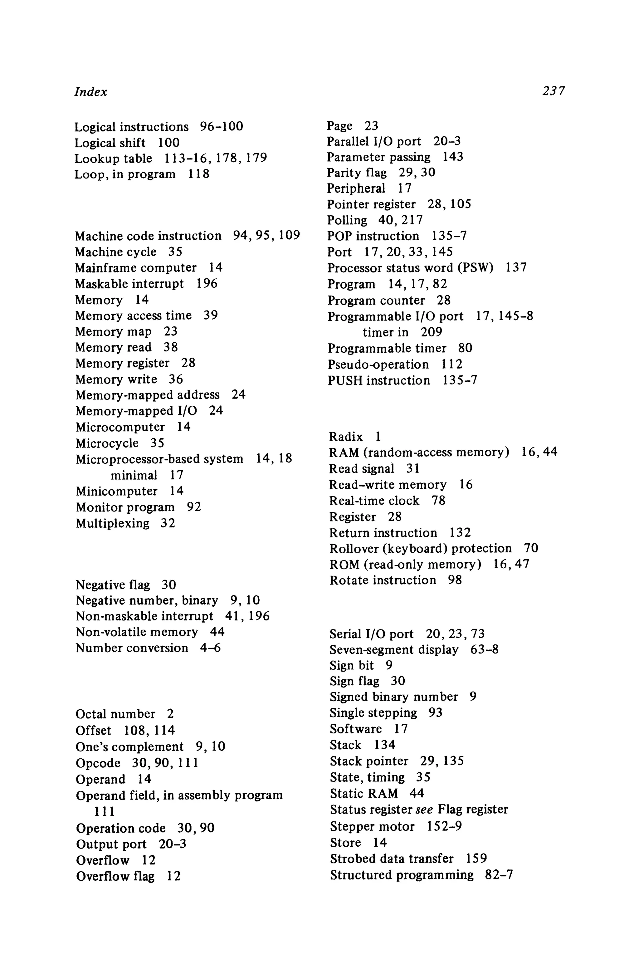Index
Logical instructions 96-100
Logical shift 100
Lookuptable 113-16,178,179
Loop, in program 118
Machine code instruction 94,95,109
Machine cycle 35
Mainframe computer 14
Maskable interrupt 196
Memory 14
Memory access time 39
Memory map 23
Memory read 38
Memory register 28
Memory write 36
Memory-mapped address 24
Memory-mapped I/O 24
Microcomputer 14
Microcycle 35
Microprocessor-based system 14, 18
minimal 17
Minicomputer 14
Monitor program 92
Multiplexing 32
Negative flag 30
Negative number, binary 9, 10
Non-maskable interrupt 41 , 196
Non-volatile memory 44
Number conversion 4-6
Octal number 2
Offset 108, 114
One's complement 9, 10
Opcode 30 ,90, III
Operand 14
Operand field , in assembly program
III
Operation code 30,90
Output port 20-3
Overflow 12
Overflow flag 12
23 7
Page 23
Parallel I/O port 20-3
Parameter passing 143
Parity flag 29,30
Peripheral 17
Pointer register 28,105
Polling 40, 217
POP instruction 135-7
Port 17,20,33,145
Processor status word (PSW) 137
Program 14, 17,82
Program counter 28
Programmable I/O port 17, 145-8
timer in 209
Programmable timer 80
Pseudo-operation 112
PUSH instruction 135-7
Radix 1
RAM (random-access memory) 16,44
Read signal 31
Read-write memory 16
Real-time clock 78
Register 28
Return instruction 132
Rollover (keyboard) protection 70
ROM (read-only memory) 16,47
Rotate instruction 98
Serial I/O port 20,23,73
Seven-segment display 63-8
Sign bit 9
Sign flag 30
Signed binary num ber 9
Single stepping 93
Software 17
Stack 134
Stack pointer 29, 135
State, timing 35
Static RAM 44
Status register see Flag register
Stepper motor 152-9
Store 14
Strobed data transfer 159
Structured programming 82-7
 