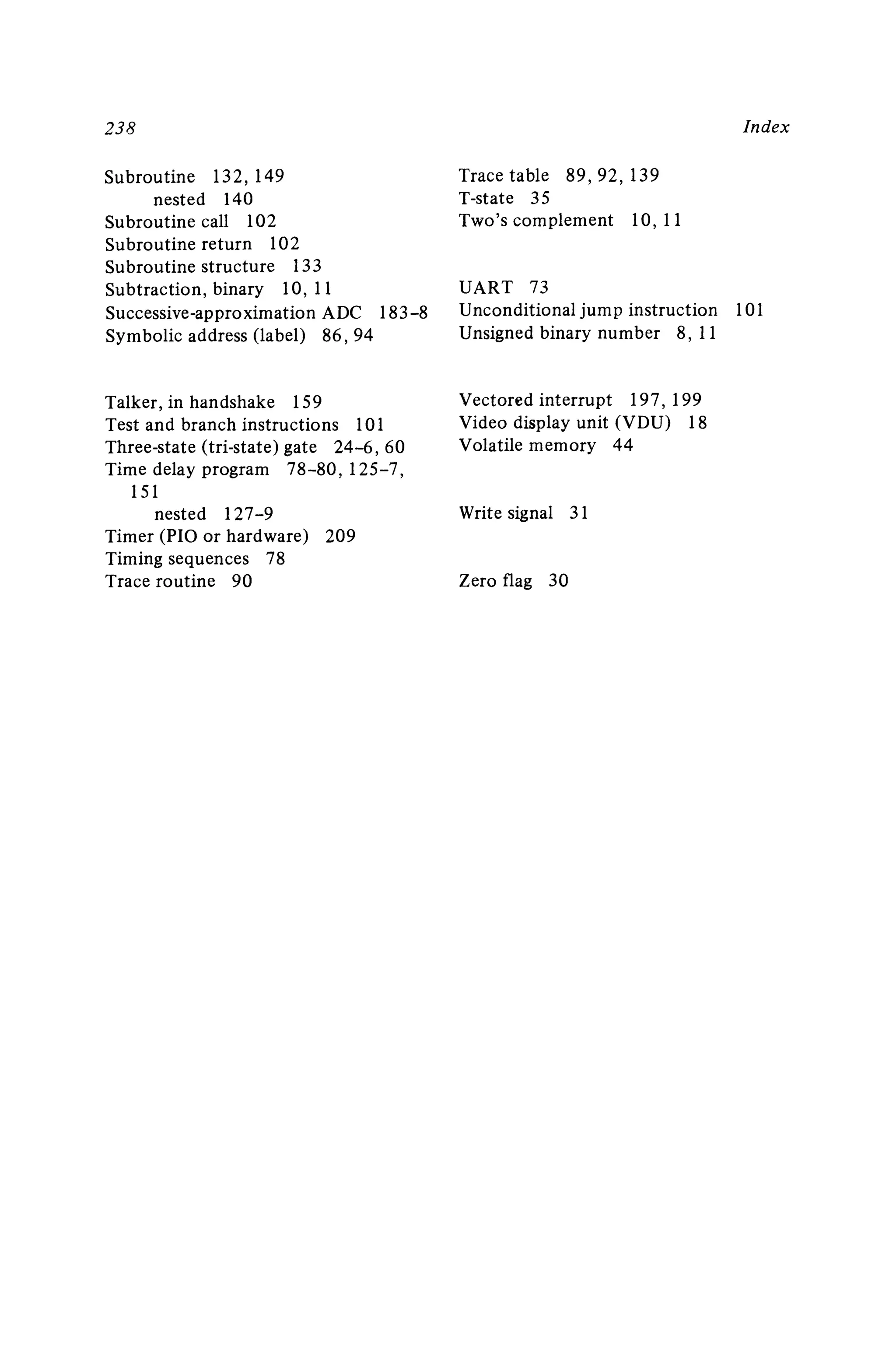 23 8
Subroutine 132 ,149
nested 140
Subroutine call 102
Subroutine return 102
Subroutine structure 133
Subtraction, binary 10, 11
Successive-approximation ADC 183-8
Symbolic address (lab el) 86 ,94
Talker, in handshake 159
Test and bran ch instructions 101
Three-stat e (tri-state) gate 24-6 ,60
Time delay program 78-80 ,125-7,
151
nested I27-9
Timer (PIO or hardware) 209
Timing sequences 78
Trace rou tine 90
Index
Trace table 89 ,92,139
T-state 35
Two's complement 10, II
UART 73
Unconditional jump instruction 101
Unsigned binary number 8, 11
Vectored interrupt 197 ,199
Video display unit (V DU) 18
Volatile memory 44
Write signal 31
Zero flag 30
 