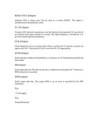 RESET OUT (Output)

Indicates CPlJ is being reset. Can be used as a system RESET. The signal is
synchronized to the processor clock.

X1, X2 (Input)

Crystal or R/C network connections to set the internal clock generator X1 can also be
an external clock input instead of a crystal. The input frequency is divided by 2 to
give the internal operating frequency.

CLK (Output)

Clock Output for use as a system clock when a crystal or R/ C network is used as an
input to the CPU. The period of CLK is twice the X1, X2 input period.

IO/M (Output)

IO/M indicates whether the Read/Write is to memory or l/O Tristated during Hold and
Halt modes.

SID (Input)

Serial input data line The data on this line is loaded into accumulator bit 7 whenever a
RIM instruction is executed.

SOD (output)

Serial output data line. The output SOD is set or reset as specified by the SIM
instruction.

Vcc

+5 volt supply.

Vss
Ground Reference.
 