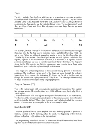 Flags
The ALU includes five flip-flops, which are set or reset after an operation according
to data conditions of the result in the accumulator and other registers. They are called
Zero(Z), Carry (CY), Sign (S), Parity (P), and Auxiliary Carry (AC) flags; their bit
positions in the flag register are shown in the Figure below. The most commonly used
flags are Zero, Carry, and Sign. The microprocessor uses these flags to test data
conditions.




D7              D6         D5           D4         D3          D2           D1         D0
S               Z                       AC                     P                       CY

For example, after an addition of two numbers, if the sum in the accumulator id larger
than eight bits, the flip-flop uses to indicate a carry -- called the Carry flag (CY) -- is
set to one. When an arithmetic operation results in zero, the flip-flop called the
Zero(Z) flag is set to one. The first Figure shows an 8-bit register, called the flag
register, adjacent to the accumulator. However, it is not used as a register; five bit
positions out of eight are used to store the outputs of the five flip-flops. The flags are
stored in the 8-bit register so that the programmer can examine these flags (data
conditions) by accessing the register through an instruction.

These flags have critical importance in the decision-making process of the micro-
processor. The conditions (set or reset) of the flags are tested through the software
instructions. For example, the instruction JC (Jump on Carry) is implemented to
change the sequence of a program when CY flag is set. The thorough understanding
of flag is essential in writing assembly language programs.

Program Counter (PC)

This 16-bit register deals with sequencing the execution of instructions. This register
is a memory pointer. Memory locations have 16-bit addresses, and that is why this is a
16-bit register.
The microprocessor uses this register to sequence the execution of the instructions.
The function of the program counter is to point to the memory address from which the
next byte is to be fetched. When a byte (machine code) is being fetched, the program
counter is incremented by one to point to the next memory location

Stack Pointer (SP)

The stack pointer is also a 16-bit register used as a memory pointer. It points to a
memory location in R/W memory, called the stack. The beginning of the stack is
defined by loading 16-bit address in the stack pointer.

This programming model will be used in subsequent tutorials to examine how these
registers are affected after the execution of an instruction.
 