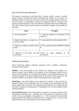 Data Transfer (Copy) Operations

This group of instructions copy data from a location called a source to another
location called a destination, without modifying the contents of the source. In
technical manuals, the term data transfer is used for this copying function. However,
the term transfer is misleading; it creates the impression that the contents of the
source are destroyed when, in fact, the contents are retained without any modification.
The various types of data transfer (copy) are listed below together with examples of
each type:

                   Types                                      Examples

  1. Between Registers.                     1. Copy the contents of the register B into
                                            register D.

  2. Specific data byte to a register or a 2. Load register B with the data byte 32H.
  memory location.

  3. Between a memory location and a 3. From a memory location 2000H to register
  register.                          B.


  4. Between an I/O device and the 4.From an                 input    keyboard    to       the
  accumulator.                     accumulator.



Arithmetic Operations

These instructions perform arithmetic operations such as addition, subtraction,
increment, and decrement.

Addition - Any 8-bit number, or the contents of a register or the contents of a
memory location can be added to the contents of the accumulator and the sum is
stored in the accumulator. No two other 8-bit registers can be added directly (e.g., the
contents of register B cannot be added directly to the contents of the register C). The
instruction DAD is an exception; it adds 16-bit data directly in register pairs.

Subtraction - Any 8-bit number, or the contents of a register, or the contents of a
memory location can be subtracted from the contents of the accumulator and the
results stored in the accumulator. The subtraction is performed in 2's compliment, and
the results if negative, are expressed in 2's complement. No two other registers can be
subtracted directly.

Increment/Decrement - The 8-bit contents of a register or a memory location can be
incremented or decrement by 1. Similarly, the 16-bit contents of a register pair (such
as BC) can be incremented or decrement by 1. These increment and decrement
operations differ from addition and subtraction in an important way; i.e., they can be
performed in any one of the registers or in a memory location.
 