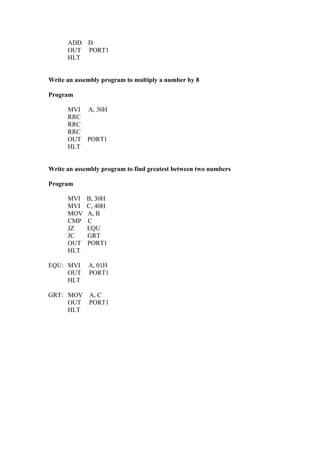 ADD    D
      OUT    PORT1
      HLT


Write an assembly program to multiply a number by 8

Program

      MVI A, 30H
      RRC
      RRC
      RRC
      OUT PORT1
      HLT


Write an assembly program to find greatest between two numbers

Program

      MVI    B, 30H
      MVI    C, 40H
      MOV    A, B
      CMP    C
      JZ     EQU
      JC     GRT
      OUT    PORT1
      HLT

EQU: MVI     A, 01H
     OUT     PORT1
     HLT

GRT: MOV A, C
     OUT PORT1
     HLT
 