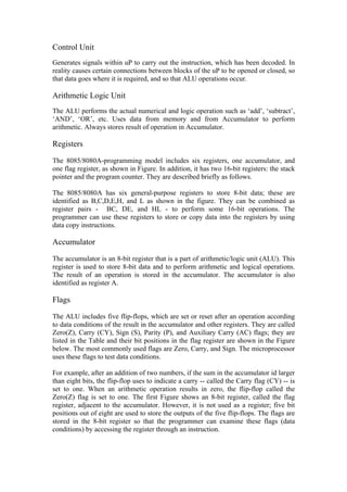 Control Unit
Generates signals within uP to carry out the instruction, which has been decoded. In
reality causes certain connections between blocks of the uP to be opened or closed, so
that data goes where it is required, and so that ALU operations occur.

Arithmetic Logic Unit
The ALU performs the actual numerical and logic operation such as ‘add’, ‘subtract’,
‘AND’, ‘OR’, etc. Uses data from memory and from Accumulator to perform
arithmetic. Always stores result of operation in Accumulator.

Registers

The 8085/8080A-programming model includes six registers, one accumulator, and
one flag register, as shown in Figure. In addition, it has two 16-bit registers: the stack
pointer and the program counter. They are described briefly as follows.

The 8085/8080A has six general-purpose registers to store 8-bit data; these are
identified as B,C,D,E,H, and L as shown in the figure. They can be combined as
register pairs - BC, DE, and HL - to perform some 16-bit operations. The
programmer can use these registers to store or copy data into the registers by using
data copy instructions.

Accumulator

The accumulator is an 8-bit register that is a part of arithmetic/logic unit (ALU). This
register is used to store 8-bit data and to perform arithmetic and logical operations.
The result of an operation is stored in the accumulator. The accumulator is also
identified as register A.

Flags

The ALU includes five flip-flops, which are set or reset after an operation according
to data conditions of the result in the accumulator and other registers. They are called
Zero(Z), Carry (CY), Sign (S), Parity (P), and Auxiliary Carry (AC) flags; they are
listed in the Table and their bit positions in the flag register are shown in the Figure
below. The most commonly used flags are Zero, Carry, and Sign. The microprocessor
uses these flags to test data conditions.

For example, after an addition of two numbers, if the sum in the accumulator id larger
than eight bits, the flip-flop uses to indicate a carry -- called the Carry flag (CY) -- is
set to one. When an arithmetic operation results in zero, the flip-flop called the
Zero(Z) flag is set to one. The first Figure shows an 8-bit register, called the flag
register, adjacent to the accumulator. However, it is not used as a register; five bit
positions out of eight are used to store the outputs of the five flip-flops. The flags are
stored in the 8-bit register so that the programmer can examine these flags (data
conditions) by accessing the register through an instruction.
 