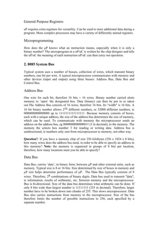 General Purpose Registers

uP requires extra registers for versatility. Can be used to store additional data during a
program. More complex processors may have a variety of differently named registers.

Microprogramming
How does the µP knows what an instruction means, especially when it is only a
binary number? The microprogram in a uP/uC is written by the chip designer and tells
the uP/uC the meaning of each instruction uP/uC can then carry out operation.

2. 8085 System Bus
Typical system uses a number of busses, collection of wires, which transmit binary
numbers, one bit per wire. A typical microprocessor communicates with memory and
other devices (input and output) using three busses: Address Bus, Data Bus and
Control Bus.

Address Bus
One wire for each bit, therefore 16 bits = 16 wires. Binary number carried alerts
memory to ‘open’ the designated box. Data (binary) can then be put in or taken
out.The Address Bus consists of 16 wires, therefore 16 bits. Its "width" is 16 bits. A
16 bit binary number allows 216 different numbers, or 32000 different numbers, ie
0000000000000000 up to 1111111111111111. Because memory consists of boxes,
each with a unique address, the size of the address bus determines the size of memory,
which can be used. To communicate with memory the microprocessor sends an
address on the address bus, eg 0000000000000011 (3 in decimal), to the memory. The
memory the selects box number 3 for reading or writing data. Address bus is
unidirectional, ie numbers only sent from microprocessor to memory, not other way.

Question?: If you have a memory chip of size 256 kilobytes (256 x 1024 x 8 bits),
how many wires does the address bus need, in order to be able to specify an address in
this memory? Note: the memory is organized in groups of 8 bits per location,
therefore, how many locations must you be able to specify?

Data Bus
Data Bus: carries ‘data’, in binary form, between µP and other external units, such as
memory. Typical size is 8 or 16 bits. Size determined by size of boxes in memory and
µP size helps determine performance of µP. The Data Bus typically consists of 8
wires. Therefore, 28 combinations of binary digits. Data bus used to transmit "data",
ie information, results of arithmetic, etc, between memory and the microprocessor.
Bus is bi-directional. Size of the data bus determines what arithmetic can be done. If
only 8 bits wide then largest number is 11111111 (255 in decimal). Therefore, larger
number have to be broken down into chunks of 255. This slows microprocessor. Data
Bus also carries instructions from memory to the microprocessor. Size of the bus
therefore limits the number of possible instructions to 256, each specified by a
separate number.
 