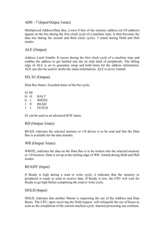 AD0 - 7 (Input/Output 3state)

Multiplexed Address/Data Bus; Lower 8 bits of the memory address (or I/0 address)
appear on the bus during the first clock cycle of a machine state. It then becomes the
data bus during the second and third clock cycles. 3 stated during Hold and Halt
modes.

ALE (Output)

Address Latch Enable: It occurs during the first clock cycle of a machine state and
enables the address to get latched into the on chip latch of peripherals. The falling
edge of ALE is set to guarantee setup and hold times for the address information.
ALE can also be used to strobe the status information. ALE is never 3stated.

SO, S1 (Output)

Data Bus Status. Encoded status of the bus cycle:

S1 S0
O O      HALT
0 1      WRITE
1 0      READ
1 1      FETCH

S1 can be used as an advanced R/W status.

RD (Output 3state)

READ; indicates the selected memory or 1/0 device is to be read and that the Data
Bus is available for the data transfer.

WR (Output 3state)

WRITE; indicates the data on the Data Bus is to be written into the selected memory
or 1/0 location. Data is set up at the trailing edge of WR. 3stated during Hold and Halt
modes.

READY (Input)

If Ready is high during a read or write cycle, it indicates that the memory or
peripheral is ready to send or receive data. If Ready is low, the CPU will wait for
Ready to go high before completing the read or write cycle.

HOLD (Input)

HOLD; indicates that another Master is requesting the use of the Address and Data
Buses. The CPU, upon receiving the Hold request. will relinquish the use of buses as
soon as the completion of the current machine cycle. Internal processing can continue.
 