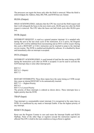 The processor can regain the buses only after the Hold is removed. When the Hold is
acknowledged, the Address, Data, RD, WR, and IO/M lines are 3stated.

HLDA (Output)

HOLD ACKNOWLEDGE; indicates that the CPU has received the Hold request and
that it will relinquish the buses in the next clock cycle. HLDA goes low after the Hold
request is removed. The CPU takes the buses one half clock cycle after HLDA goes
low.

INTR (Input)

INTERRUPT REQUEST; is used as a general purpose interrupt. It is sampled only
during the next to the last clock cycle of the instruction. If it is active, the Program
Counter (PC) will be inhibited from incrementing and an INTA will be issued. During
this cycle a RESTART or CALL instruction can be inserted to jump to the interrupt
service routine. The INTR is enabled and disabled by software. It is disabled by Reset
and immediately after an interrupt is accepted.

INTA (Output)

INTERRUPT ACKNOWLEDGE; is used instead of (and has the same timing as) RD
during the Instruction cycle after an INTR is accepted. It can be used to activate the
8259 Interrupt chip or some other interrupt port.

RST 5.5
RST 6.5 - (Inputs)
RST 7.5


RESTART INTERRUPTS; These three inputs have the same timing as I NTR except
they cause an internal RESTART to be automatically inserted.
RST 7.5 ~~ Highest Priority
RST 6.5
RST 5.5 o Lowest Priority
The priority of these interrupts is ordered as shown above. These interrupts have a
higher priority than the INTR.

TRAP (Input)

Trap interrupt is a nonmaskable restart interrupt. It is recognized at the same time as
INTR. It is unaffected by any mask or Interrupt Enable. It has the highest priority of
any interrupt.

RESET IN (Input)

Reset sets the Program Counter to zero and resets the Interrupt Enable and HLDA
flipflops. None of the other flags or registers (except the instruction register) are
affected The CPU is held in the reset condition as long as Reset is applied.
 