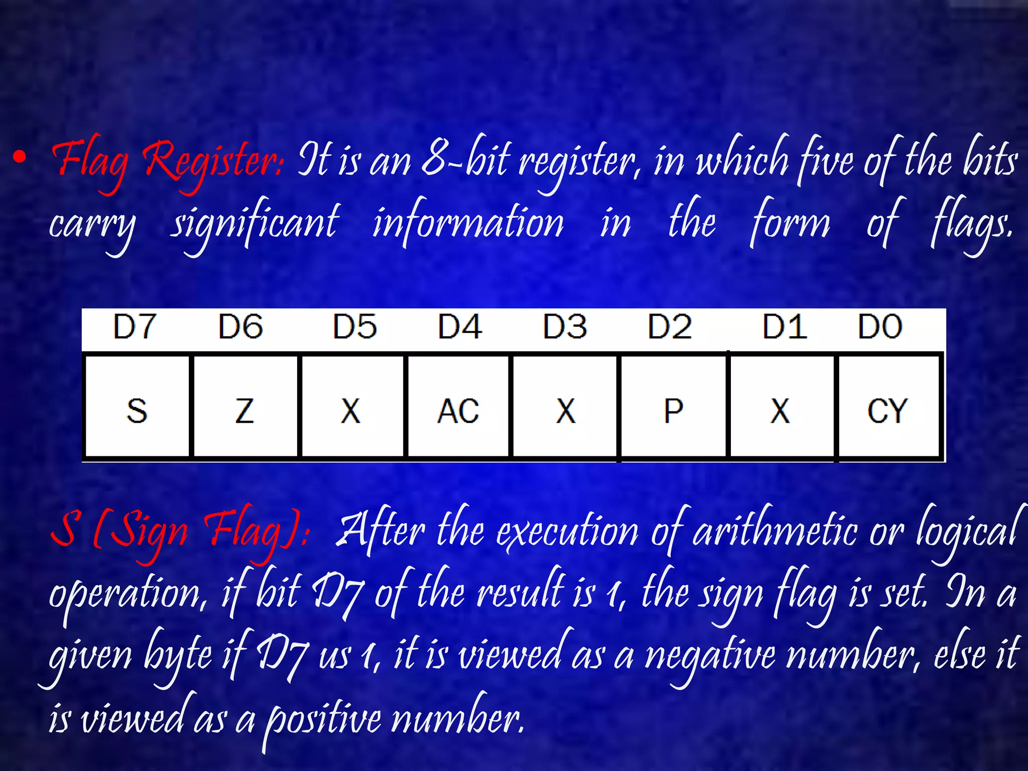 • Flag Register: It is an 8-bit register, in which five of the bits 
carry significant information in the form of flags. 
S (Sign Flag): After the execution of arithmetic or logical 
operation, if bit D7 of the result is 1, the sign flag is set. In a 
given byte if D7 us 1, it is viewed as a negative number, else it 
is viewed as a positive number. 
 