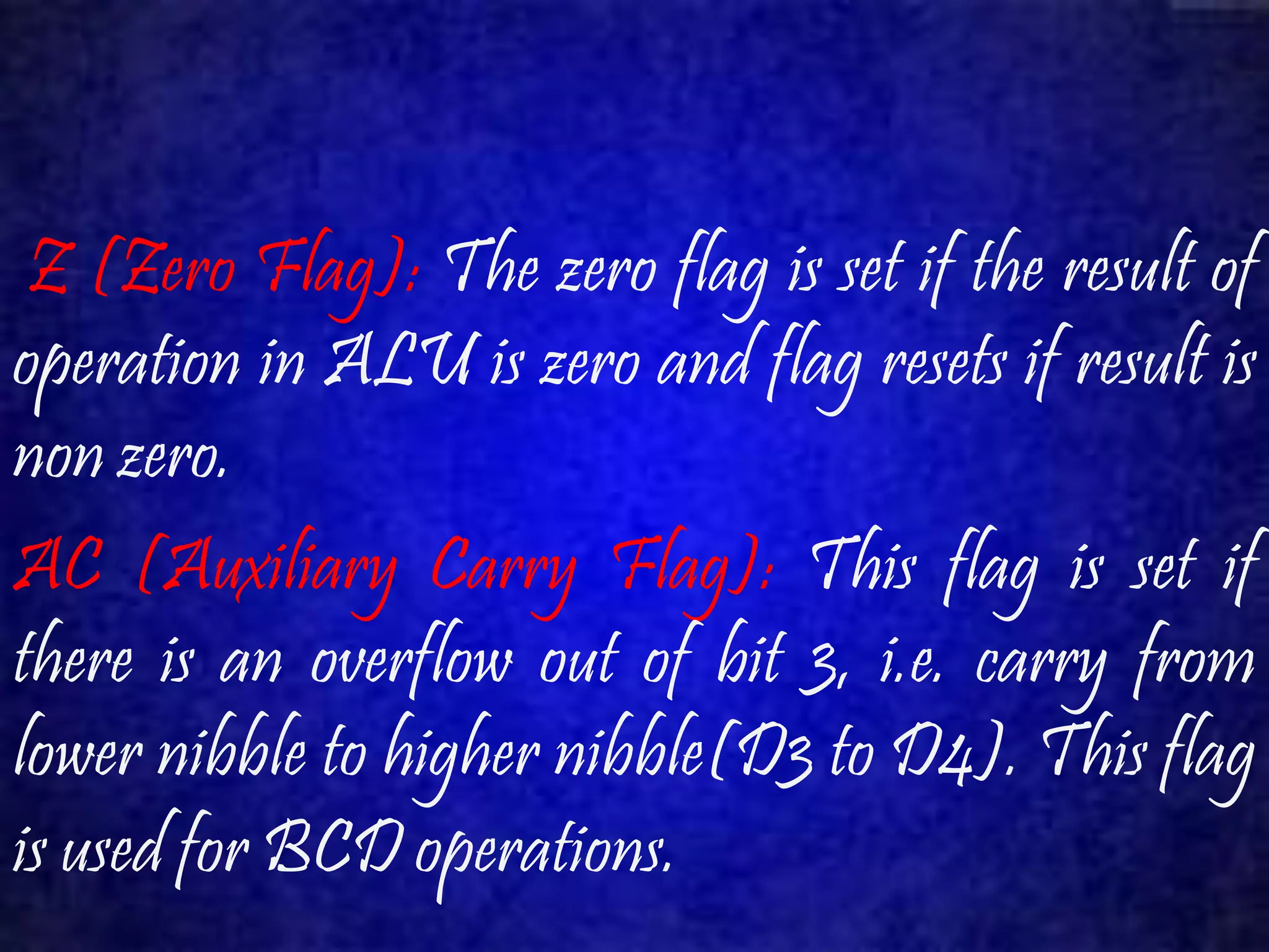 Z (Zero Flag): The zero flag is set if the result of 
operation in ALU is zero and flag resets if result is 
non zero. 
AC (Auxiliary Carry Flag): This flag is set if 
there is an overflow out of bit 3, i.e. carry from 
lower nibble to higher nibble(D3 to D4). This flag 
is used for BCD operations. 
 