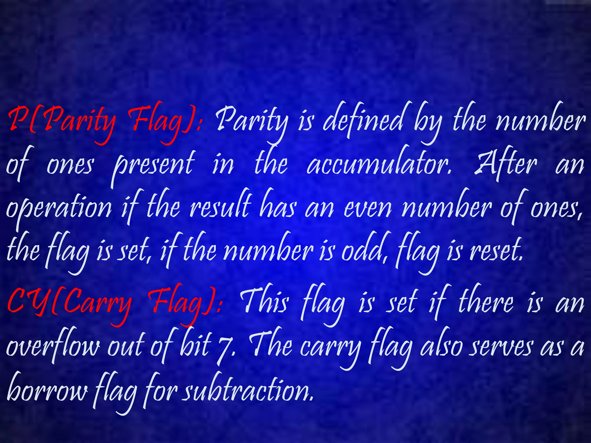P(Parity Flag): Parity is defined by the number 
of ones present in the accumulator. After an 
operation if the result has an even number of ones, 
the flag is set, if the number is odd, flag is reset. 
CY(Carry Flag): This flag is set if there is an 
overflow out of bit 7. The carry flag also serves as a 
borrow flag for subtraction. 
 