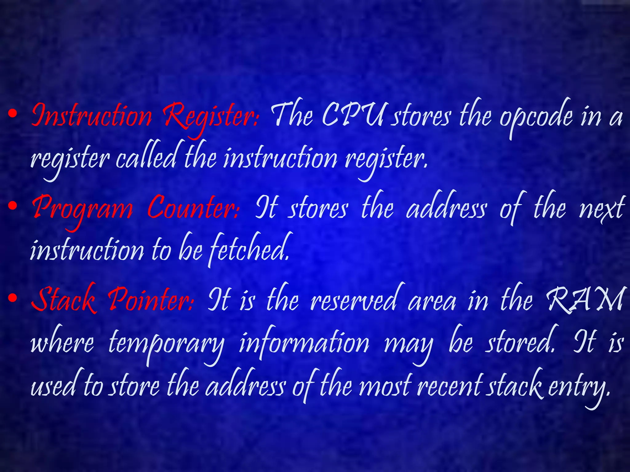 • Instruction Register: The CPU stores the opcode in a 
register called the instruction register. 
• Program Counter: It stores the address of the next 
instruction to be fetched. 
• Stack Pointer: It is the reserved area in the RAM 
where temporary information may be stored. It is 
used to store the address of the most recent stack entry. 
 