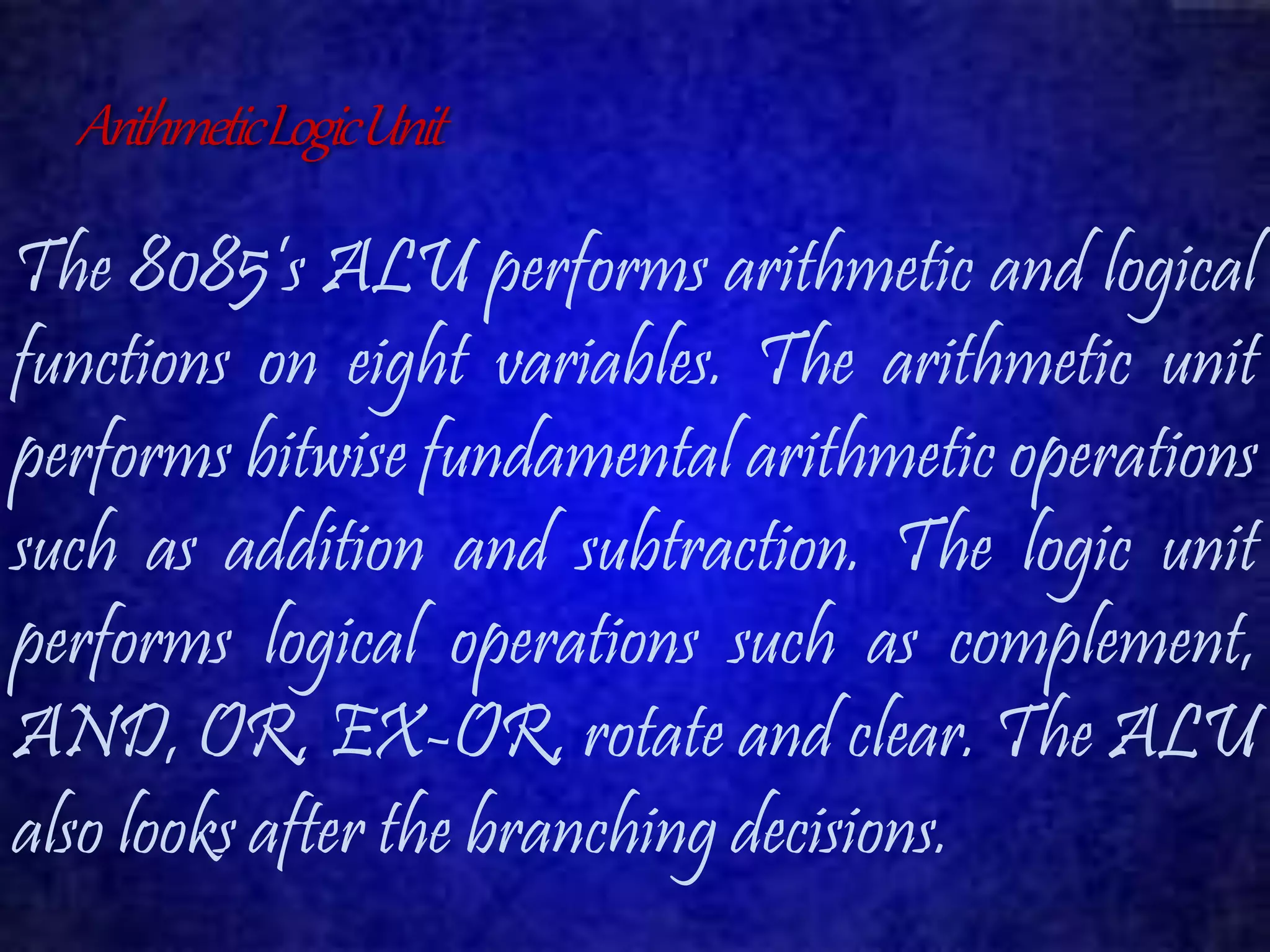 Arithmetic Logic Unit 
The 8085’s ALU performs arithmetic and logical 
functions on eight variables. The arithmetic unit 
performs bitwise fundamental arithmetic operations 
such as addition and subtraction. The logic unit 
performs logical operations such as complement, 
AND, OR, EX-OR, rotate and clear. The ALU 
also looks after the branching decisions. 
 