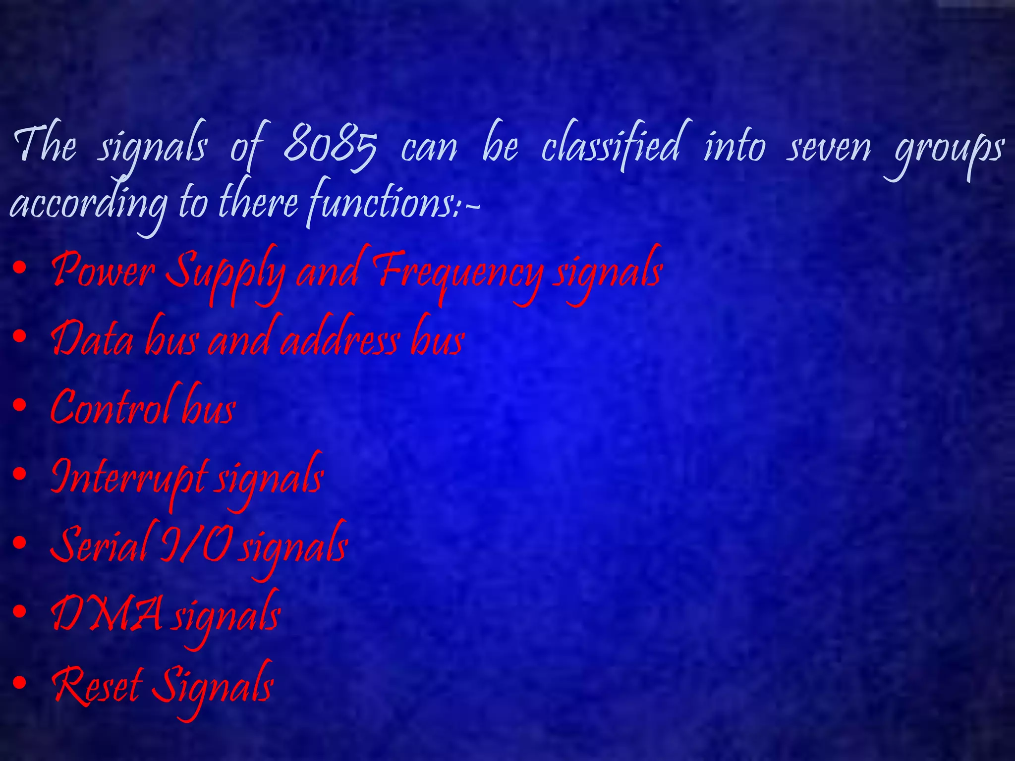 The signals of 8085 can be classified into seven groups 
according to there functions:- 
• Power Supply and Frequency signals 
• Data bus and address bus 
• Control bus 
• Interrupt signals 
• Serial I/O signals 
• DMAsignals 
• Reset Signals 
 