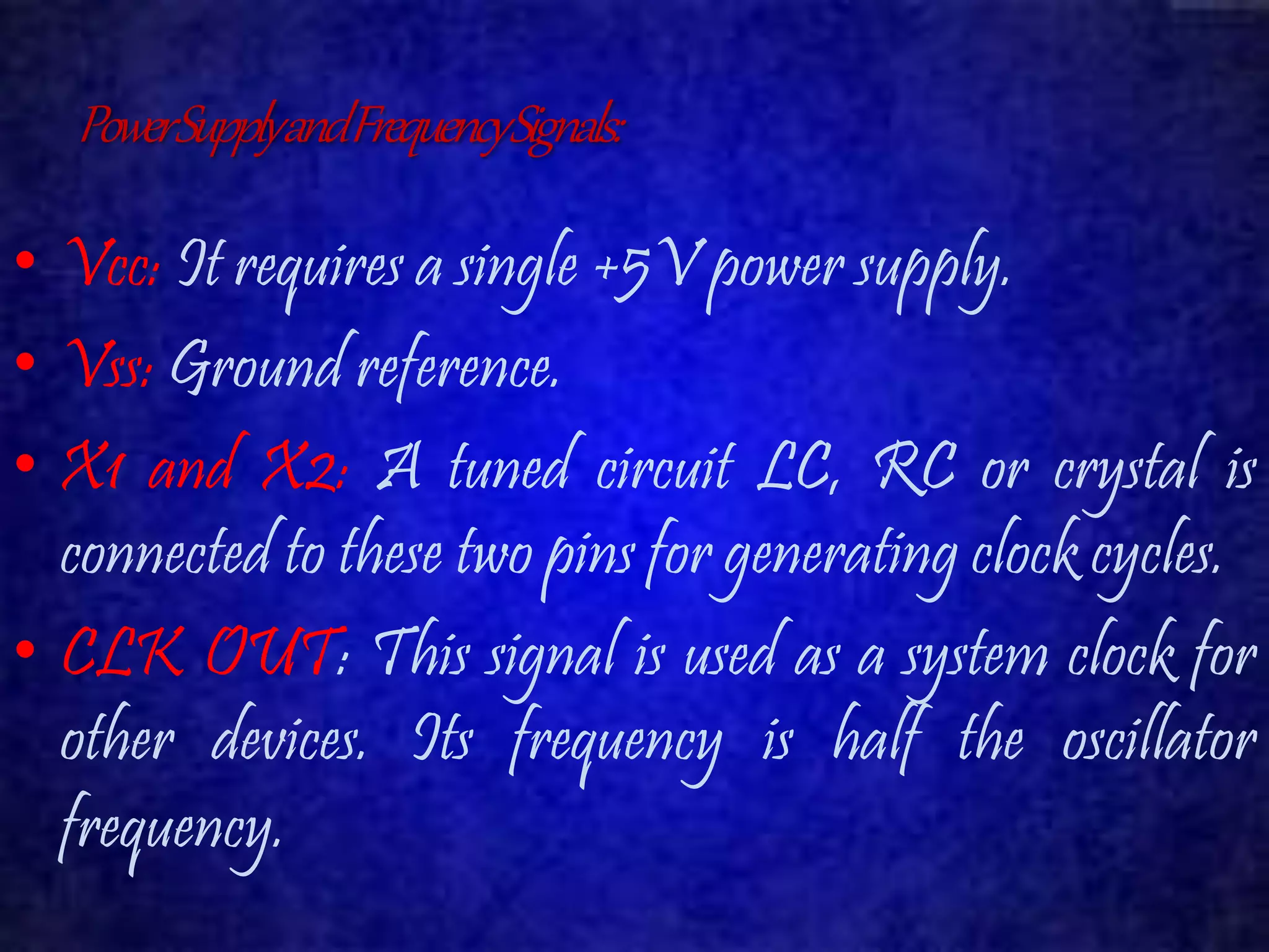 Power Supply and Frequency Signals: 
• Vcc: It requires a single +5V power supply. 
• Vss: Ground reference. 
• X1 and X2: A tuned circuit LC, RC or crystal is 
connected to these two pins for generating clock cycles. 
• CLK OUT: This signal is used as a system clock for 
other devices. Its frequency is half the oscillator 
frequency. 
 