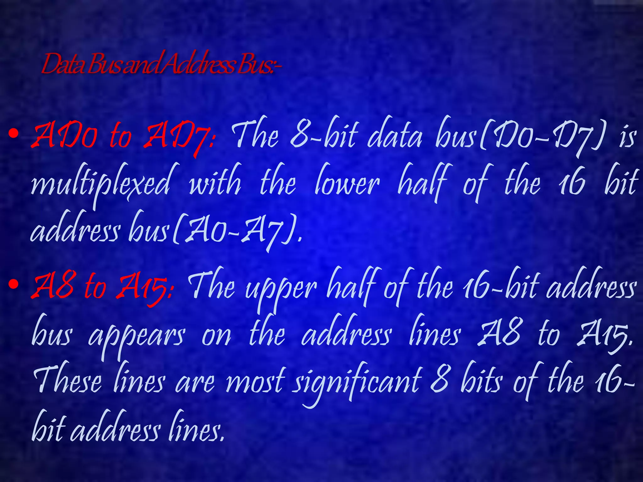 Data Bus and Address Bus:- 
• AD0 to AD7: The 8-bit data bus(D0–D7) is 
multiplexed with the lower half of the 16 bit 
address bus(A0-A7). 
• A8 to A15: The upper half of the 16-bit address 
bus appears on the address lines A8 to A15. 
These lines are most significant 8 bits of the 16- 
bit address lines. 
 