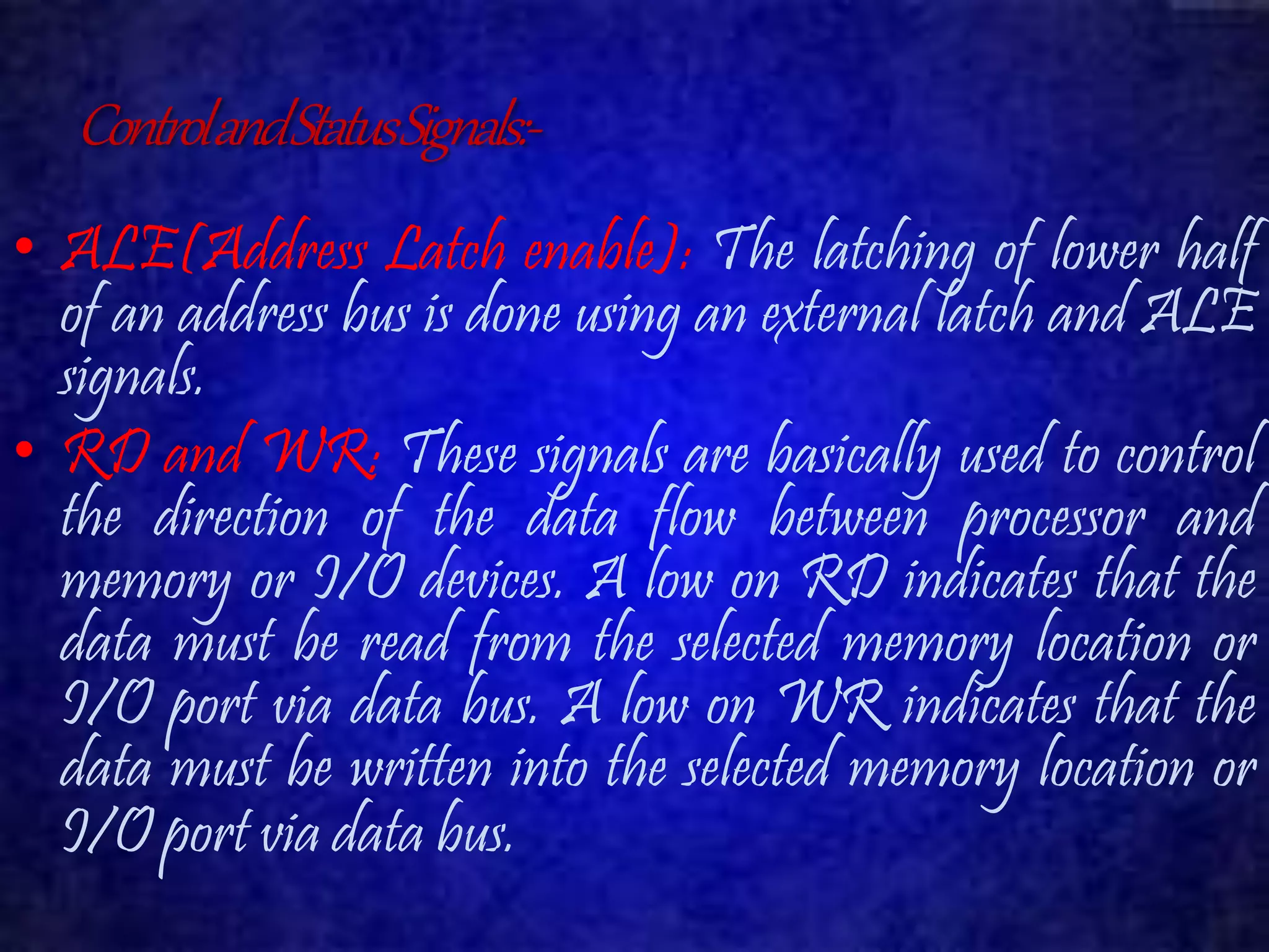 Control and Status Signals:- 
• ALE(Address Latch enable): The latching of lower half 
of an address bus is done using an external latch and ALE 
signals. 
• RD and WR: These signals are basically used to control 
the direction of the data flow between processor and 
memory or I/O devices. A low on RD indicates that the 
data must be read from the selected memory location or 
I/O port via data bus. A low on WR indicates that the 
data must be written into the selected memory location or 
I/O port via data bus. 
 
