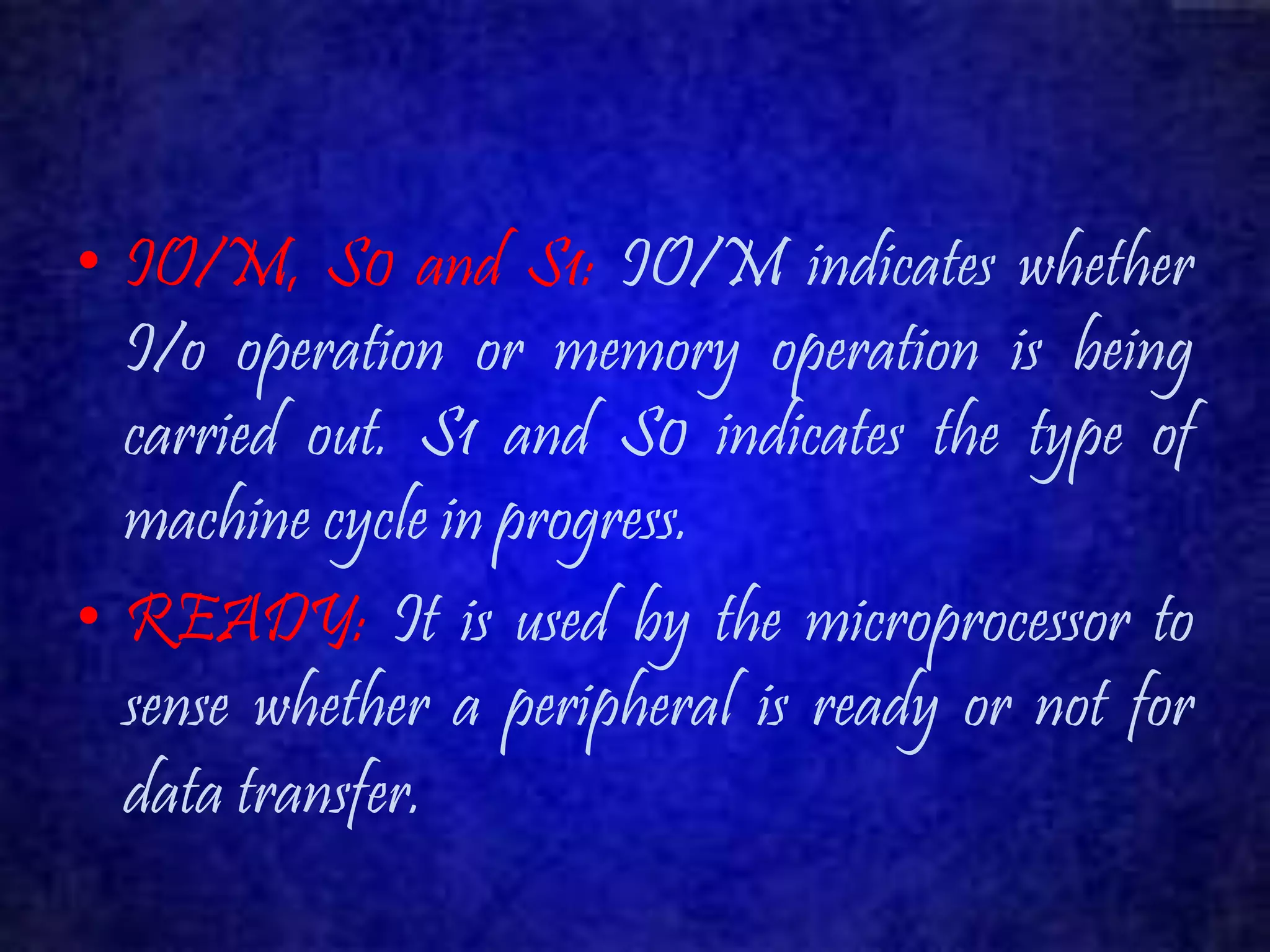 • IO/M, S0 and S1: IO/M indicates whether 
I/o operation or memory operation is being 
carried out. S1 and S0 indicates the type of 
machine cycle in progress. 
• READY: It is used by the microprocessor to 
sense whether a peripheral is ready or not for 
data transfer. 
 