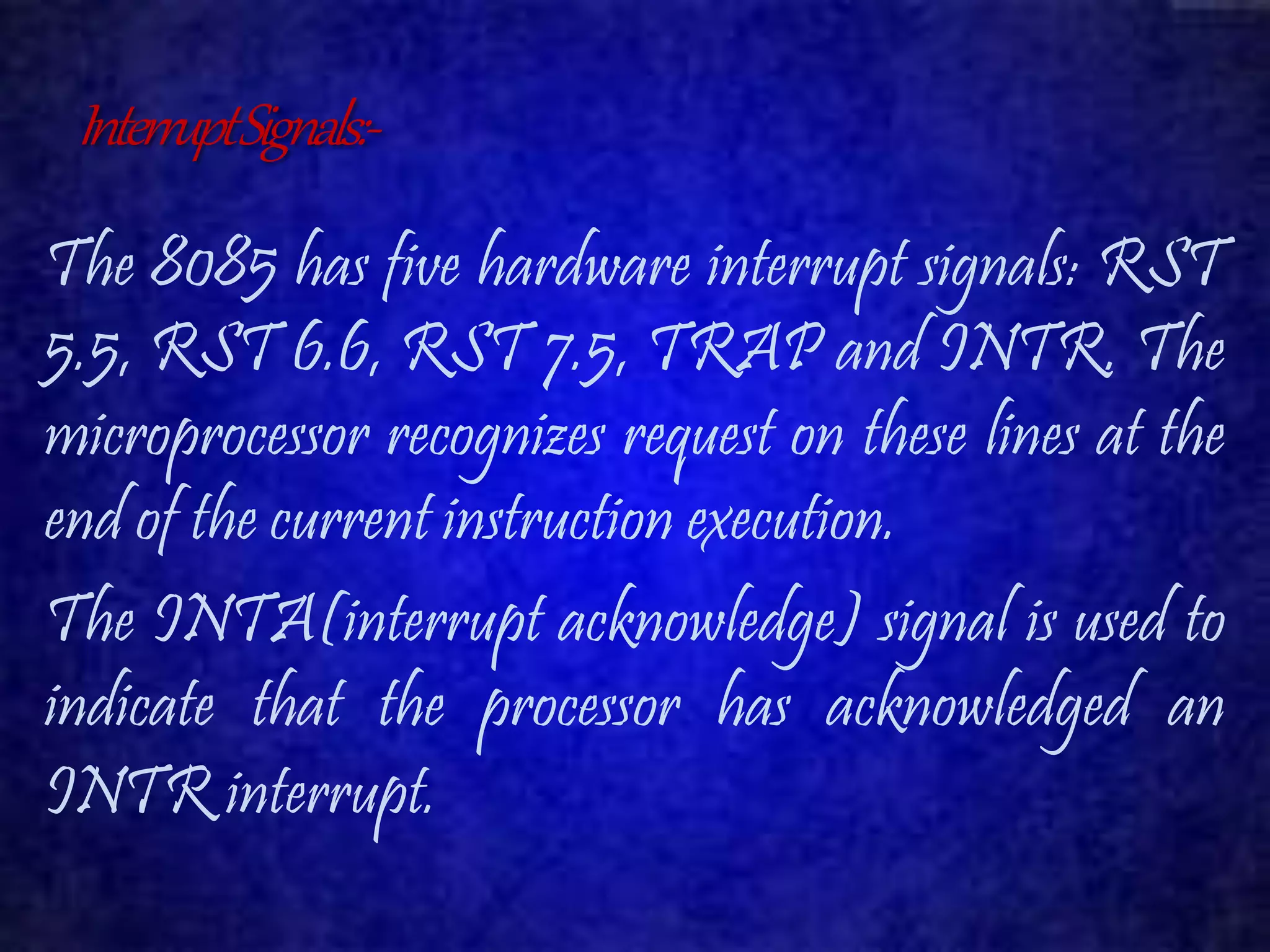 Interrupt Signals:- 
The 8085 has five hardware interrupt signals: RST 
5.5, RST 6.6, RST 7.5, TRAP and INTR. The 
microprocessor recognizes request on these lines at the 
end of the current instruction execution. 
The INTA(interrupt acknowledge) signal is used to 
indicate that the processor has acknowledged an 
INTR interrupt. 
 