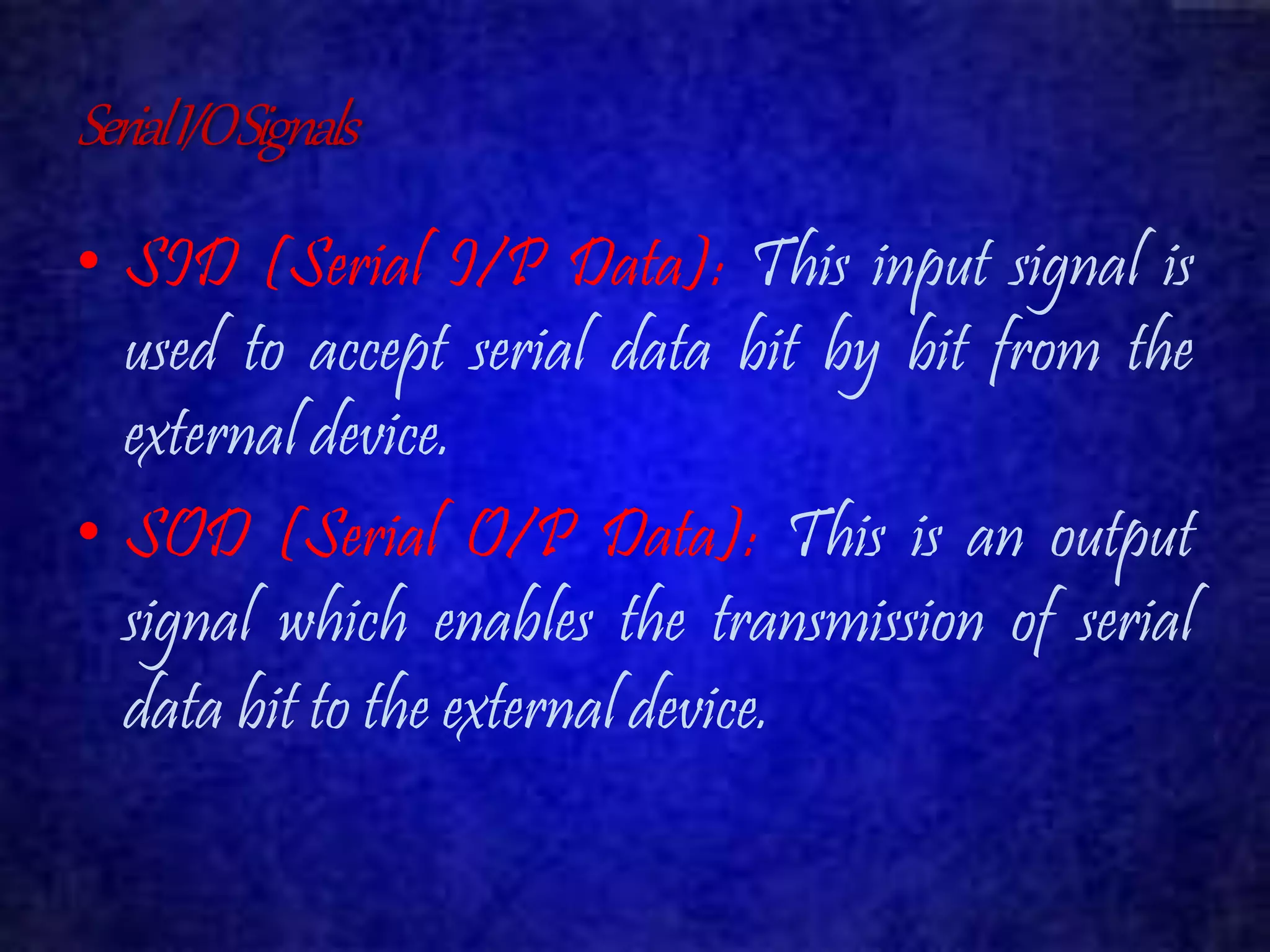 Serial I/O Signals 
• SID (Serial I/P Data): This input signal is 
used to accept serial data bit by bit from the 
external device. 
• SOD (Serial O/P Data): This is an output 
signal which enables the transmission of serial 
data bit to the external device. 
 