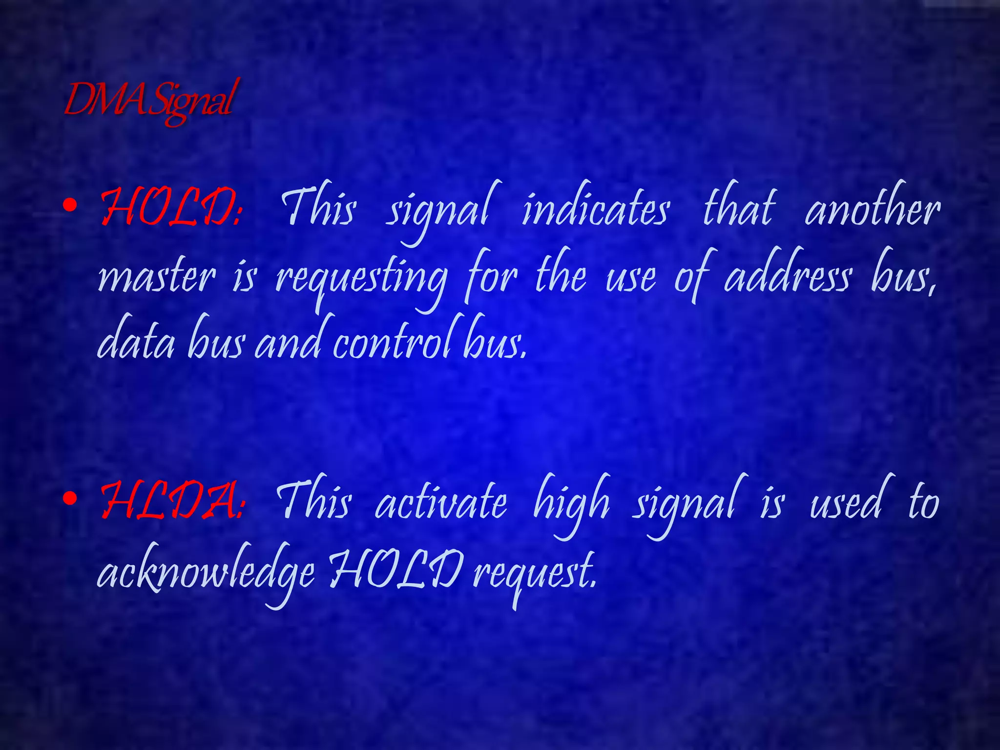 DMA Signal 
• HOLD: This signal indicates that another 
master is requesting for the use of address bus, 
data bus and control bus. 
• HLDA: This activate high signal is used to 
acknowledge HOLD request. 
 