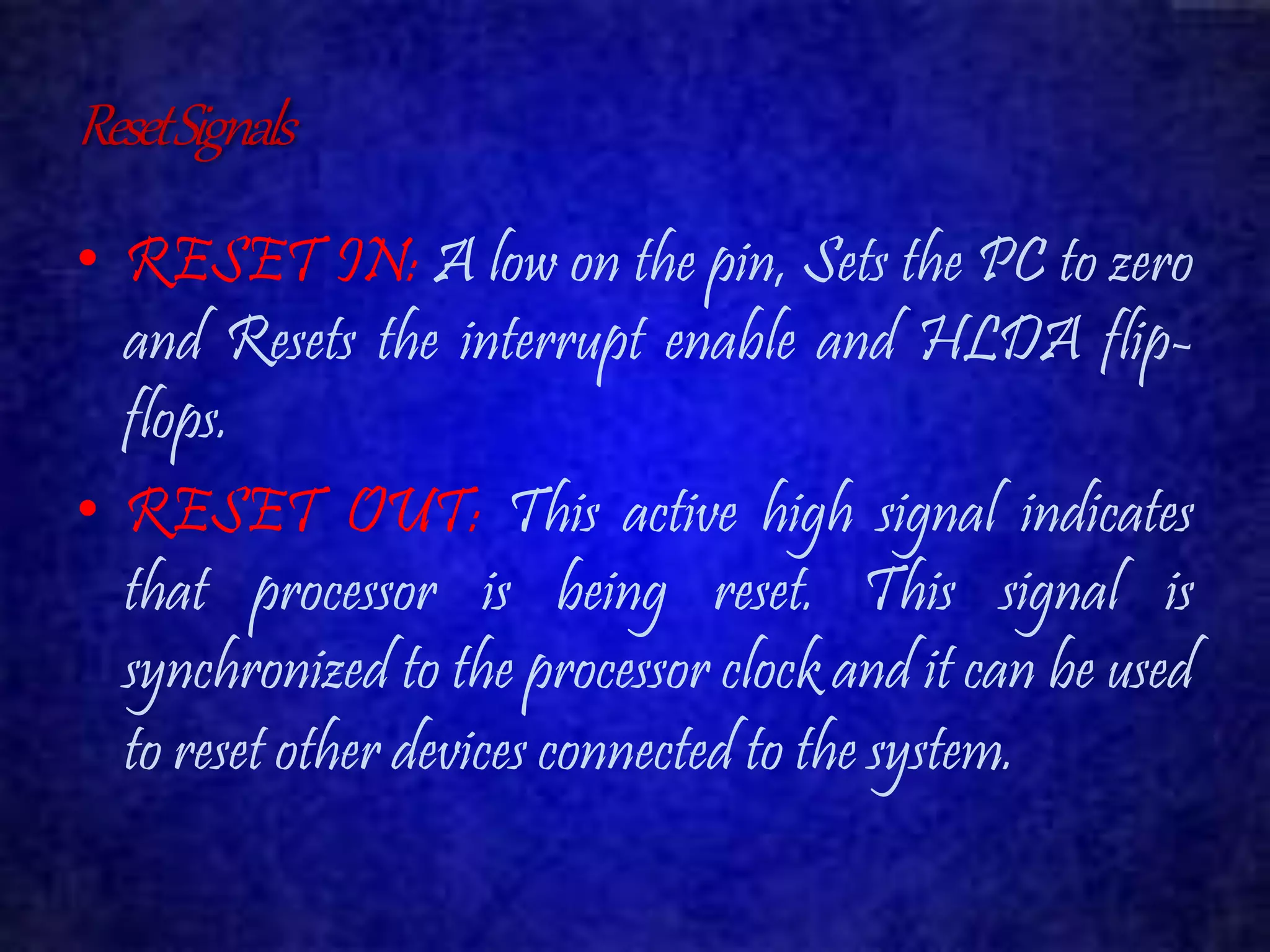 Reset Signals 
• RESET IN: A low on the pin, Sets the PC to zero 
and Resets the interrupt enable and HLDA flip-flops. 
• RESET OUT: This active high signal indicates 
that processor is being reset. This signal is 
synchronized to the processor clock and it can be used 
to reset other devices connected to the system. 
 